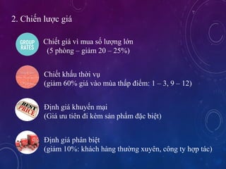2. Chi?n l??c gi
Chi?t gi v mua s? l??ng l?n
(5 phng C gi?m 20 C 25%)
Chi?t kh?u th?i v?
(gi?m 60% gi vo ma th?p ?i?m: 1 C 3, 9 C 12)
??nh gi khuy?n m?i
(Gi ?u tin ?i km s?n ph?m ??c bi?t)
??nh gi ph?n bi?t
(gi?m 10%: khch hng th??ng xuyn, c?ng ty h?p tc)
 