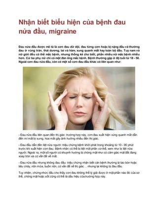 Nhận biết biểu hiện của bệnh đau
nửa đầu, migraine
Đau nửa đầu được mô tả là cơn đau dữ dội, đau từng cơn hoặc bị nặng đầu và thường
đau ở vùng trán, thái dương, tai và hàm, xung quanh mắt hay toàn bộ đầu. Tuy nam và
nữ giới đều có thể mắc bệnh, nhưng thống kê cho biết, phần nhiều nữ mắc bệnh nhiều
hơn. Cứ ba phụ nữ chỉ có một đàn ông mắc bệnh. Bệnh thường gặp ở độ tuổi từ 18 - 50.
Ngoài cơn đau nửa đầu, còn có một số cơn đau đầu khác có liên quan như:
- Đau nửa đầu liên quan đến thị giác: trường hợp này, cơn đau xuất hiện vùng quanh mắt dẫn
đến mí mắt bị sưng, hoa mắt gây ảnh hưởng nhiều đến thị giác.
- Đau đầu dẫn đến liệt nửa người: triệu chứng bệnh khởi phát trong khoảng từ 10 - 90 phút
trước khi xuất hiện cơn đau. Bệnh nhân có thể bị liệt một phần cơ thể, xem như bị liệt nửa
người. Ngoài ra, một số người có khuynh hướng bị chóng mặt như có cảm giác mặt đất đang
xoay tròn và có vấn đề về mắt.
- Đau nửa đầu nhưng không đau đầu: triệu chứng nhận biết căn bệnh thường là táo bón hoặc
tiêu chảy, nôn mửa, buồn nôn, có vấn đề vế thị giác… nhưng lại không bị đau đầu.
Tuy nhiên, chứng nhức đầu cho thấy cơn đau không thể lý giải được ở một phần nào đó của cơ
thể, chóng mặt hoặc sốt cũng có thể là dấu hiệu của trường hợp này.
 