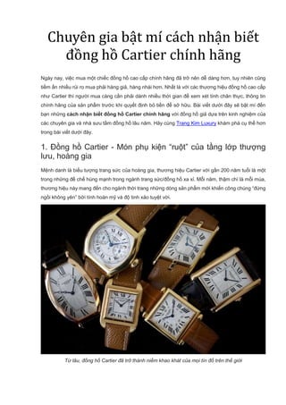 Chuyên gia bật mí cách nhận biết
đồng hồ Cartier chính hãng
Ngày nay, việc mua một chiếc đồng hồ cao cấp chính hãng đã trở nên dễ dàng hơn, tuy nhiên cũng
tiềm ẩn nhiều rủi ro mua phải hàng giả, hàng nhái hơn. Nhất là với các thương hiệu đồng hồ cao cấp
như Cartier thì người mua càng cần phải dành nhiều thời gian để xem xét tính chân thực, thông tin
chính hãng của sản phẩm trước khi quyết định bỏ tiền để sở hữu. Bài viết dưới đây sẽ bật mí đến
bạn những cách nhận biết đồng hồ Cartier chính hãng với đồng hồ giả dựa trên kinh nghiệm của
các chuyên gia và nhà sưu tầm đồng hồ lâu năm. Hãy cùng Trang Kim Luxury khám phá cụ thể hơn
trong bài viết dưới đây.
1. Đồng hồ Cartier - Món phụ kiện “ruột” của tầng lớp thượng
lưu, hoàng gia
Mệnh danh là biểu tượng trang sức của hoàng gia, thương hiệu Cartier với gần 200 năm tuổi là một
trong những đế chế hùng mạnh trong ngành trang sức/đồng hồ xa xỉ. Mỗi năm, thậm chí là mỗi mùa,
thương hiệu này mang đến cho ngành thời trang những dòng sản phẩm mới khiến công chúng “đứng
ngồi không yên” bởi tính hoàn mỹ và độ tinh xảo tuyệt vời.
Từ lâu, đồng hồ Cartier đã trở thành niềm khao khát của mọi tín đồ trên thế giới
 