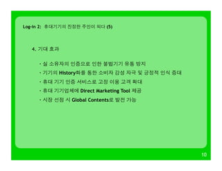 10
Log-in 2: 휴대기기의 진정한 주인이 되다 (5)
4. 기대 효과
· 실 소유자의 인증으로 인한 불법기기 유통 방지
· 기기의 History화를 통한 소비자 감성 자극 및 긍정적 인식 증대
· 휴대 기기 인증 서비스로 고정 이용 고객 확대
· 휴대 기기업체에 Direct Marketing Tool 제공
· 시장 선점 시 Global Contents로 발전 가능
 