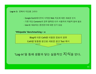 11
Log-in 3: 문화의 지도를 그리다
· Google Earth에서부터 시작된 Web 지도에 대한 새로운 인식
· 기존 지도 Contents의 경우 불특정 다수 사용자의 자발적 참여 필요
· User로 대표되는 준전문가에 대한 인기 상승
‘Wikipedia’ Benchmarking + α
Blog에 이은 Café를 이용한 정보의 공유
Café별 맞춤형 광고로 새로운 광고 Tool 제시
‘Log-in’을 통해 생활과 닿는 실용적인 지식을 얻다.
 