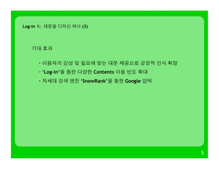 5
기대 효과
· 이용자의 감성 및 필요에 맞는 대문 제공으로 긍정적 인식 확장
· ‘Log-in’을 통한 다양한 Contents 이용 빈도 확대
· 차세대 검색 엔진 ‘SnowRank’을 통한 Google 압박
Log-in 1: 대문을 디자인 하다 (3)
 