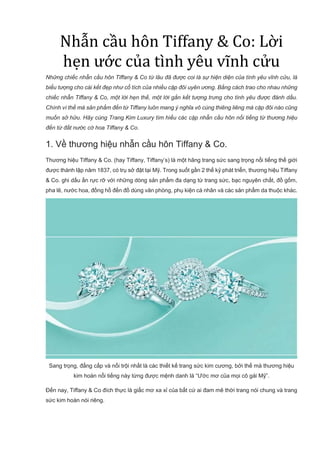 Nhẫn cầu hôn Tiffany & Co: Lời
hẹn ước của tình yêu vĩnh cửu
Những chiếc nhẫn cầu hôn Tiffany & Co từ lâu đã được coi là sự hiện diện của tình yêu vĩnh cửu, là
biểu tượng cho cái kết đẹp như cổ tích của nhiều cặp đôi uyên ương. Bằng cách trao cho nhau những
chiếc nhẫn Tiffany & Co, một lời hẹn thề, một lời gắn kết tượng trưng cho tình yêu được đánh dấu.
Chính vì thế mà sản phẩm đến từ Tiffany luôn mang ý nghĩa vô cùng thiêng liêng mà cặp đôi nào cũng
muốn sở hữu. Hãy cùng Trang Kim Luxury tìm hiểu các cặp nhẫn cầu hôn nổi tiếng từ thương hiệu
đến từ đất nước cờ hoa Tiffany & Co.
1. Về thương hiệu nhẫn cầu hôn Tiffany & Co.
Thương hiệu Tiffany & Co. (hay Tiffany, Tiffany’s) là một hãng trang sức sang trọng nổi tiếng thế giới
được thành lập năm 1837, có trụ sở đặt tại Mỹ. Trong suốt gần 2 thế kỷ phát triển, thương hiệu Tiffany
& Co. ghi dấu ấn rực rỡ với những dòng sản phẩm đa dạng từ trang sức, bạc nguyên chất, đồ gốm,
pha lê, nước hoa, đồng hồ đến đồ dùng văn phòng, phụ kiện cá nhân và các sản phẩm da thuộc khác.
Sang trọng, đẳng cấp và nổi trội nhất là các thiết kế trang sức kim cương, bởi thế mà thương hiệu
kim hoàn nổi tiếng này từng được mệnh danh là “Ước mơ của mọi cô gái Mỹ”.
Đến nay, Tiffany & Co đích thực là giấc mơ xa xỉ của bất cứ ai đam mê thời trang nói chung và trang
sức kim hoàn nói riêng.
 