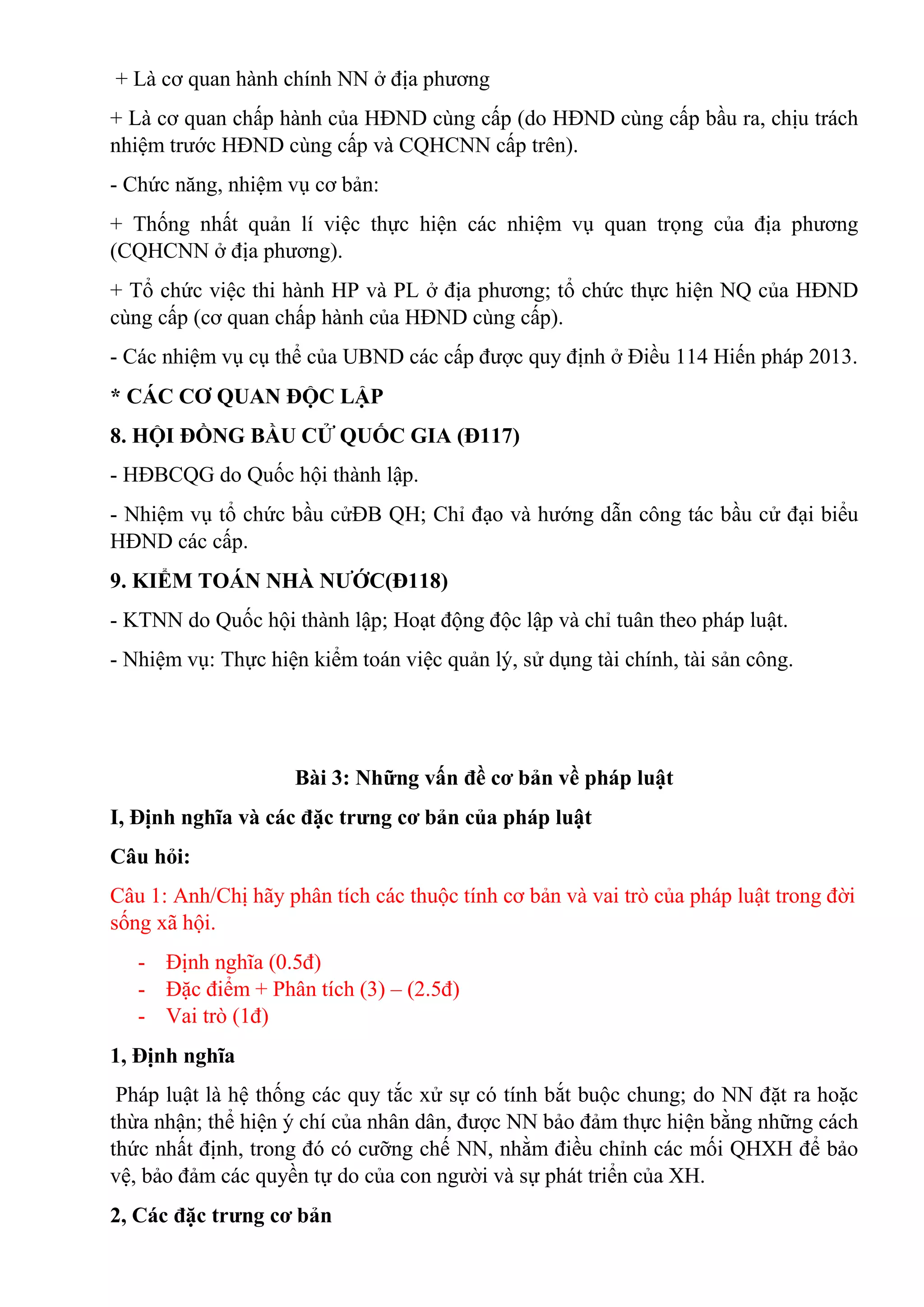+ Là cơ quan hành chính NN ở địa phương
+ Là cơ quan chấp hành của HĐND cùng cấp (do HĐND cùng cấp bầu ra, chịu trách
nhiệm trước HĐND cùng cấp và CQHCNN cấp trên).
- Chức năng, nhiệm vụ cơ bản:
+ Thống nhất quản lí việc thực hiện các nhiệm vụ quan trọng của địa phương
(CQHCNN ở địa phương).
+ Tổ chức việc thi hành HP và PL ở địa phương; tổ chức thực hiện NQ của HĐND
cùng cấp (cơ quan chấp hành của HĐND cùng cấp).
- Các nhiệm vụ cụ thể của UBND các cấp được quy định ở Điều 114 Hiến pháp 2013.
* CÁC CƠ QUAN ĐỘC LẬP
8. HỘI ĐỒNG BẦU CỬ QUỐC GIA (Đ117)
- HĐBCQG do Quốc hội thành lập.
- Nhiệm vụ tổ chức bầu cửĐB QH; Chỉ đạo và hướng dẫn công tác bầu cử đại biểu
HĐND các cấp.
9. KIỂM TOÁN NHÀ NƯỚC(Đ118)
- KTNN do Quốc hội thành lập; Hoạt động độc lập và chỉ tuân theo pháp luật.
- Nhiệm vụ: Thực hiện kiểm toán việc quản lý, sử dụng tài chính, tài sản công.
Bài 3: Những vấn đề cơ bản về pháp luật
I, Định nghĩa và các đặc trưng cơ bản của pháp luật
Câu hỏi:
Câu 1: Anh/Chị hãy phân tích các thuộc tính cơ bản và vai trò của pháp luật trong đời
sống xã hội.
- Định nghĩa (0.5đ)
- Đặc điểm + Phân tích (3) – (2.5đ)
- Vai trò (1đ)
1, Định nghĩa
Pháp luật là hệ thống các quy tắc xử sự có tính bắt buộc chung; do NN đặt ra hoặc
thừa nhận; thể hiện ý chí của nhân dân, được NN bảo đảm thực hiện bằng những cách
thức nhất định, trong đó có cưỡng chế NN, nhằm điều chỉnh các mối QHXH để bảo
vệ, bảo đảm các quyền tự do của con người và sự phát triển của XH.
2, Các đặc trưng cơ bản
 
