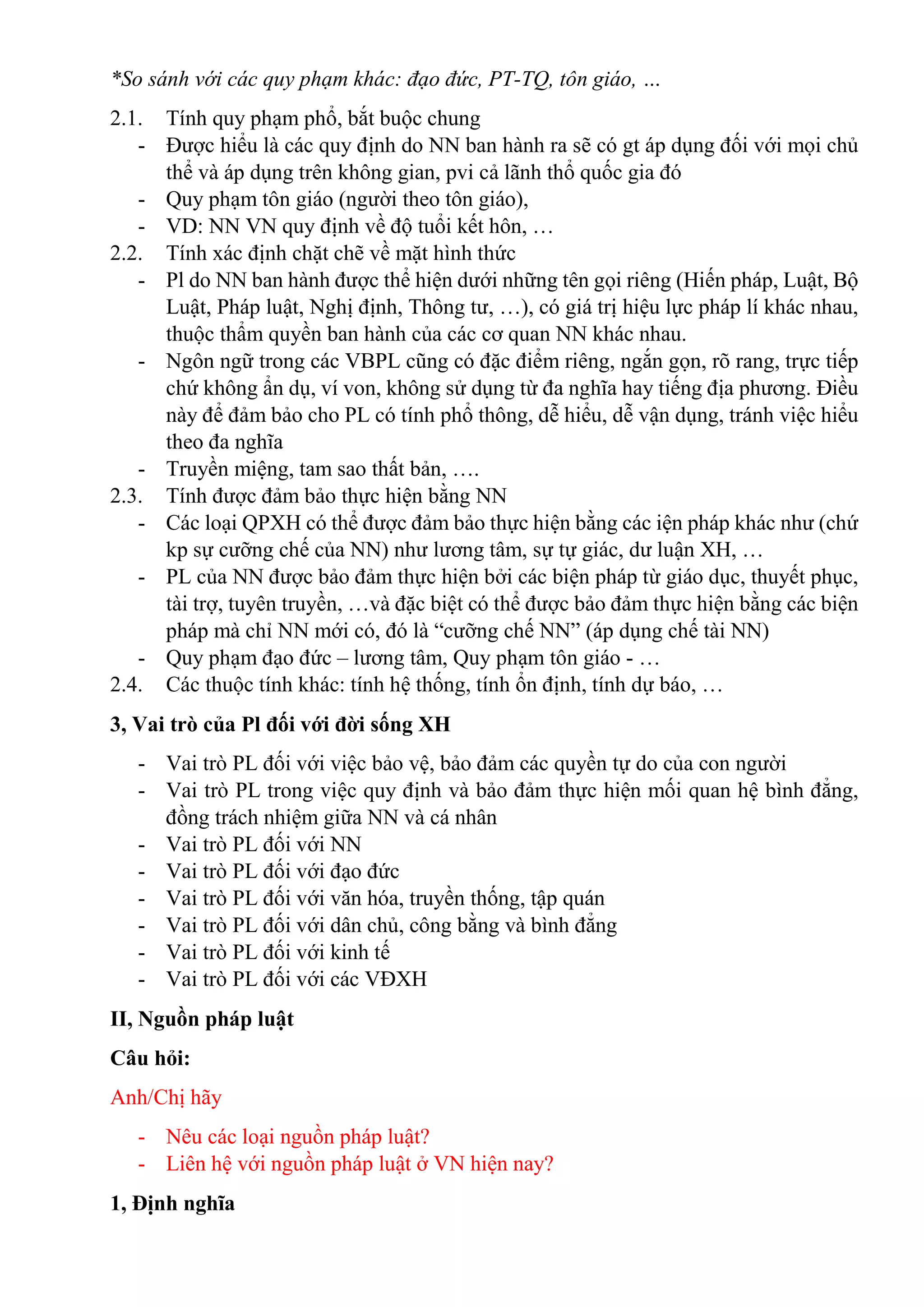 *So sánh với các quy phạm khác: đạo đức, PT-TQ, tôn giáo, …
2.1. Tính quy phạm phổ, bắt buộc chung
- Được hiểu là các quy định do NN ban hành ra sẽ có gt áp dụng đối với mọi chủ
thể và áp dụng trên không gian, pvi cả lãnh thổ quốc gia đó
- Quy phạm tôn giáo (người theo tôn giáo),
- VD: NN VN quy định về độ tuổi kết hôn, …
2.2. Tính xác định chặt chẽ về mặt hình thức
- Pl do NN ban hành được thể hiện dưới những tên gọi riêng (Hiến pháp, Luật, Bộ
Luật, Pháp luật, Nghị định, Thông tư, …), có giá trị hiệu lực pháp lí khác nhau,
thuộc thẩm quyền ban hành của các cơ quan NN khác nhau.
- Ngôn ngữ trong các VBPL cũng có đặc điểm riêng, ngắn gọn, rõ rang, trực tiếp
chứ không ẩn dụ, ví von, không sử dụng từ đa nghĩa hay tiếng địa phương. Điều
này để đảm bảo cho PL có tính phổ thông, dễ hiểu, dễ vận dụng, tránh việc hiểu
theo đa nghĩa
- Truyền miệng, tam sao thất bản, ….
2.3. Tính được đảm bảo thực hiện bằng NN
- Các loại QPXH có thể được đảm bảo thực hiện bằng các iện pháp khác như (chứ
kp sự cưỡng chế của NN) như lương tâm, sự tự giác, dư luận XH, …
- PL của NN được bảo đảm thực hiện bởi các biện pháp từ giáo dục, thuyết phục,
tài trợ, tuyên truyền, …và đặc biệt có thể được bảo đảm thực hiện bằng các biện
pháp mà chỉ NN mới có, đó là “cưỡng chế NN” (áp dụng chế tài NN)
- Quy phạm đạo đức – lương tâm, Quy phạm tôn giáo - …
2.4. Các thuộc tính khác: tính hệ thống, tính ổn định, tính dự báo, …
3, Vai trò của Pl đối với đời sống XH
- Vai trò PL đối với việc bảo vệ, bảo đảm các quyền tự do của con người
- Vai trò PL trong việc quy định và bảo đảm thực hiện mối quan hệ bình đẳng,
đồng trách nhiệm giữa NN và cá nhân
- Vai trò PL đối với NN
- Vai trò PL đối với đạo đức
- Vai trò PL đối với văn hóa, truyền thống, tập quán
- Vai trò PL đối với dân chủ, công bằng và bình đẳng
- Vai trò PL đối với kinh tế
- Vai trò PL đối với các VĐXH
II, Nguồn pháp luật
Câu hỏi:
Anh/Chị hãy
- Nêu các loại nguồn pháp luật?
- Liên hệ với nguồn pháp luật ở VN hiện nay?
1, Định nghĩa
 