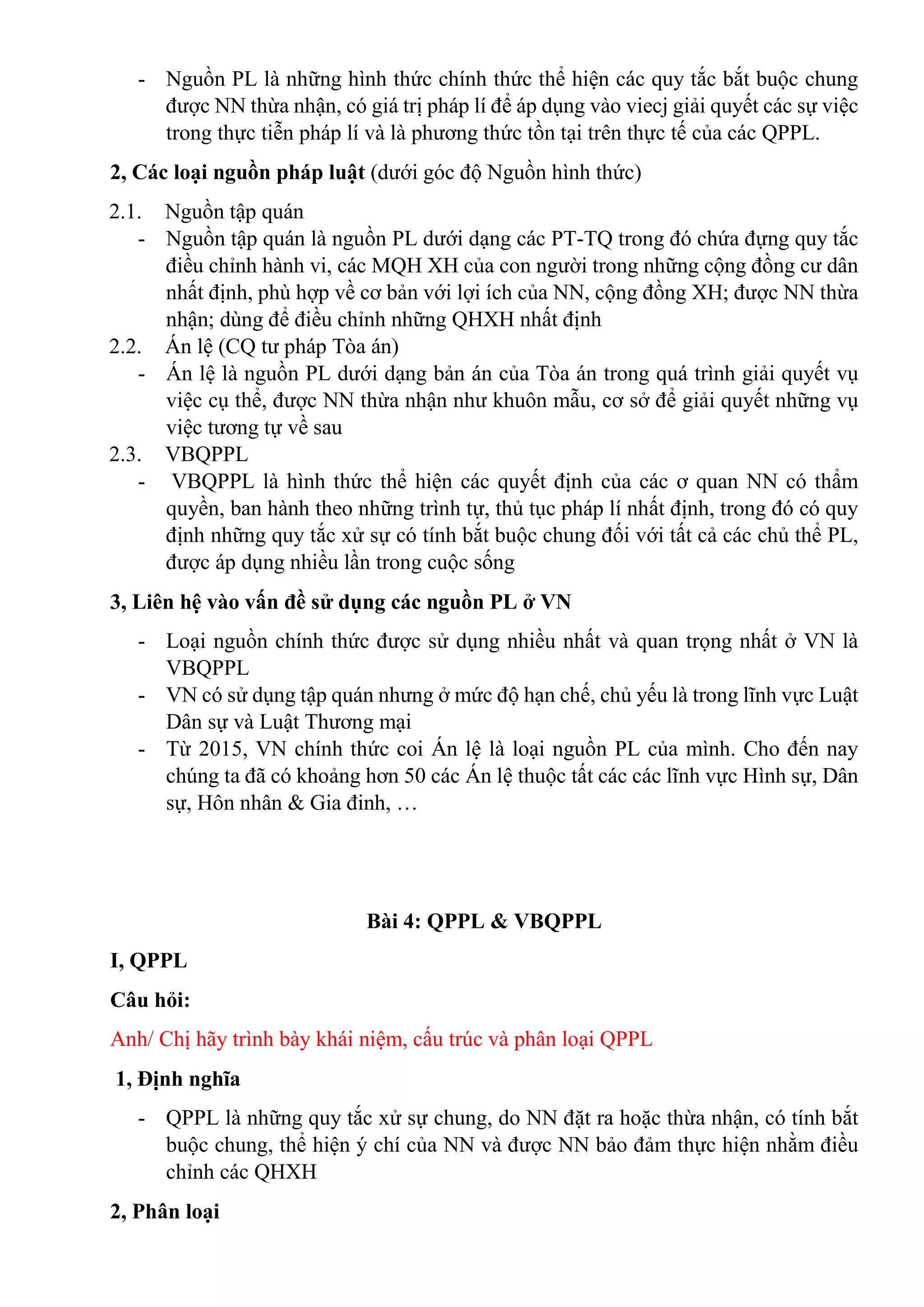 - Nguồn PL là những hình thức chính thức thể hiện các quy tắc bắt buộc chung
được NN thừa nhận, có giá trị pháp lí để áp dụng vào viecj giải quyết các sự việc
trong thực tiễn pháp lí và là phương thức tồn tại trên thực tế của các QPPL.
2, Các loại nguồn pháp luật (dưới góc độ Nguồn hình thức)
2.1. Nguồn tập quán
- Nguồn tập quán là nguồn PL dưới dạng các PT-TQ trong đó chứa đựng quy tắc
điều chỉnh hành vi, các MQH XH của con người trong những cộng đồng cư dân
nhất định, phù hợp về cơ bản với lợi ích của NN, cộng đồng XH; được NN thừa
nhận; dùng để điều chỉnh những QHXH nhất định
2.2. Án lệ (CQ tư pháp Tòa án)
- Án lệ là nguồn PL dưới dạng bản án của Tòa án trong quá trình giải quyết vụ
việc cụ thể, được NN thừa nhận như khuôn mẫu, cơ sở để giải quyết những vụ
việc tương tự về sau
2.3. VBQPPL
- VBQPPL là hình thức thể hiện các quyết định của các ơ quan NN có thẩm
quyền, ban hành theo những trình tự, thủ tục pháp lí nhất định, trong đó có quy
định những quy tắc xử sự có tính bắt buộc chung đối với tất cả các chủ thể PL,
được áp dụng nhiều lần trong cuộc sống
3, Liên hệ vào vấn đề sử dụng các nguồn PL ở VN
- Loại nguồn chính thức được sử dụng nhiều nhất và quan trọng nhất ở VN là
VBQPPL
- VN có sử dụng tập quán nhưng ở mức độ hạn chế, chủ yếu là trong lĩnh vực Luật
Dân sự và Luật Thương mại
- Từ 2015, VN chính thức coi Án lệ là loại nguồn PL của mình. Cho đến nay
chúng ta đã có khoảng hơn 50 các Án lệ thuộc tất các các lĩnh vực Hình sự, Dân
sự, Hôn nhân & Gia đinh, …
Bài 4: QPPL & VBQPPL
I, QPPL
Câu hỏi:
Anh/ Chị hãy trình bày khái niệm, cấu trúc và phân loại QPPL
1, Định nghĩa
- QPPL là những quy tắc xử sự chung, do NN đặt ra hoặc thừa nhận, có tính bắt
buộc chung, thể hiện ý chí của NN và được NN bảo đảm thực hiện nhằm điều
chỉnh các QHXH
2, Phân loại
 