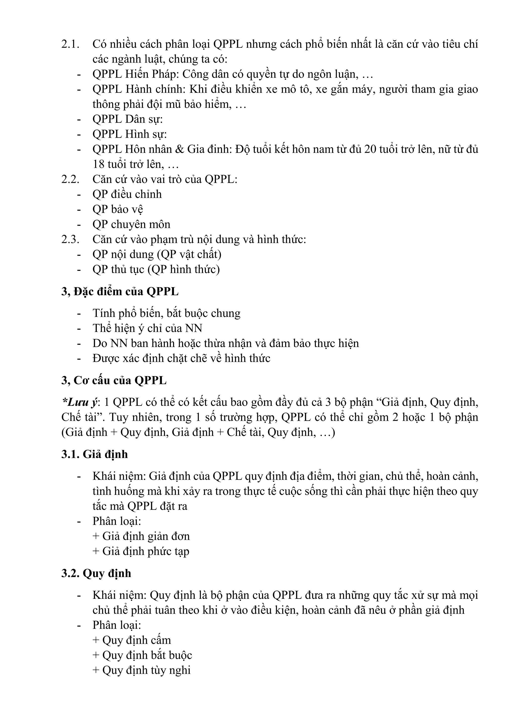 2.1. Có nhiều cách phân loại QPPL nhưng cách phổ biến nhất là căn cứ vào tiêu chí
các ngành luật, chúng ta có:
- QPPL Hiến Pháp: Công dân có quyền tự do ngôn luận, …
- QPPL Hành chính: Khi điều khiển xe mô tô, xe gắn máy, người tham gia giao
thông phải đội mũ bảo hiểm, …
- QPPL Dân sự:
- QPPL Hình sự:
- QPPL Hôn nhân & Gia đinh: Độ tuổi kết hôn nam từ đủ 20 tuổi trở lên, nữ từ đủ
18 tuổi trở lên, …
2.2. Căn cứ vào vai trò của QPPL:
- QP điều chỉnh
- QP bảo vệ
- QP chuyên môn
2.3. Căn cứ vào phạm trù nội dung và hình thức:
- QP nội dung (QP vật chất)
- QP thủ tục (QP hình thức)
3, Đặc điểm của QPPL
- Tính phổ biến, bắt buộc chung
- Thể hiện ý chỉ của NN
- Do NN ban hành hoặc thừa nhận và đảm bảo thực hiện
- Được xác định chặt chẽ về hình thức
3, Cơ cấu của QPPL
*Lưu ý: 1 QPPL có thể có kết cấu bao gồm đầy đủ cả 3 bộ phận “Giả định, Quy định,
Chế tài”. Tuy nhiên, trong 1 số trường hợp, QPPL có thể chỉ gồm 2 hoặc 1 bộ phận
(Giả định + Quy định, Giả định + Chế tài, Quy định, …)
3.1. Giả định
- Khái niệm: Giả định của QPPL quy định địa điểm, thời gian, chủ thể, hoàn cảnh,
tình huống mà khi xảy ra trong thực tế cuộc sống thì cần phải thực hiện theo quy
tắc mà QPPL đặt ra
- Phân loại:
+ Giả định giản đơn
+ Giả định phức tạp
3.2. Quy định
- Khái niệm: Quy định là bộ phận của QPPL đưa ra những quy tắc xử sự mà mọi
chủ thể phải tuân theo khi ở vào điều kiện, hoàn cảnh đã nêu ở phần giả định
- Phân loại:
+ Quy định cấm
+ Quy định bắt buộc
+ Quy định tùy nghi
 