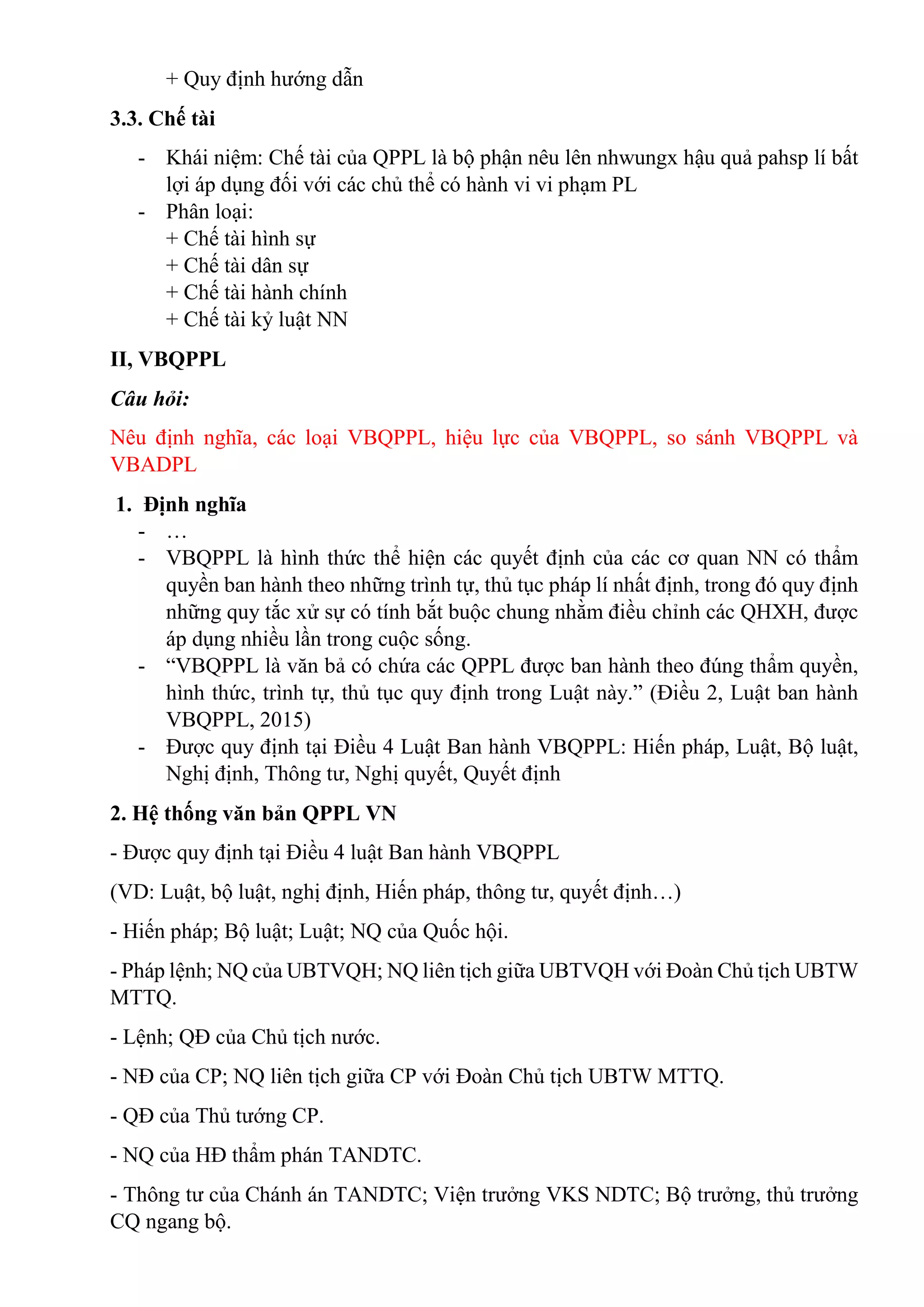 + Quy định hướng dẫn
3.3. Chế tài
- Khái niệm: Chế tài của QPPL là bộ phận nêu lên nhwungx hậu quả pahsp lí bất
lợi áp dụng đối với các chủ thể có hành vi vi phạm PL
- Phân loại:
+ Chế tài hình sự
+ Chế tài dân sự
+ Chế tài hành chính
+ Chế tài kỷ luật NN
II, VBQPPL
Câu hỏi:
Nêu định nghĩa, các loại VBQPPL, hiệu lực của VBQPPL, so sánh VBQPPL và
VBADPL
1. Định nghĩa
- …
- VBQPPL là hình thức thể hiện các quyết định của các cơ quan NN có thẩm
quyền ban hành theo những trình tự, thủ tục pháp lí nhất định, trong đó quy định
những quy tắc xử sự có tính bắt buộc chung nhằm điều chỉnh các QHXH, được
áp dụng nhiều lần trong cuộc sống.
- “VBQPPL là văn bả có chứa các QPPL được ban hành theo đúng thẩm quyền,
hình thức, trình tự, thủ tục quy định trong Luật này.” (Điều 2, Luật ban hành
VBQPPL, 2015)
- Được quy định tại Điều 4 Luật Ban hành VBQPPL: Hiến pháp, Luật, Bộ luật,
Nghị định, Thông tư, Nghị quyết, Quyết định
2. Hệ thống văn bản QPPL VN
- Được quy định tại Điều 4 luật Ban hành VBQPPL
(VD: Luật, bộ luật, nghị định, Hiến pháp, thông tư, quyết định…)
- Hiến pháp; Bộ luật; Luật; NQ của Quốc hội.
- Pháp lệnh; NQ của UBTVQH; NQ liên tịch giữa UBTVQH với Đoàn Chủ tịch UBTW
MTTQ.
- Lệnh; QĐ của Chủ tịch nước.
- NĐ của CP; NQ liên tịch giữa CP với Đoàn Chủ tịch UBTW MTTQ.
- QĐ của Thủ tướng CP.
- NQ của HĐ thẩm phán TANDTC.
- Thông tư của Chánh án TANDTC; Viện trưởng VKS NDTC; Bộ trưởng, thủ trưởng
CQ ngang bộ.
 