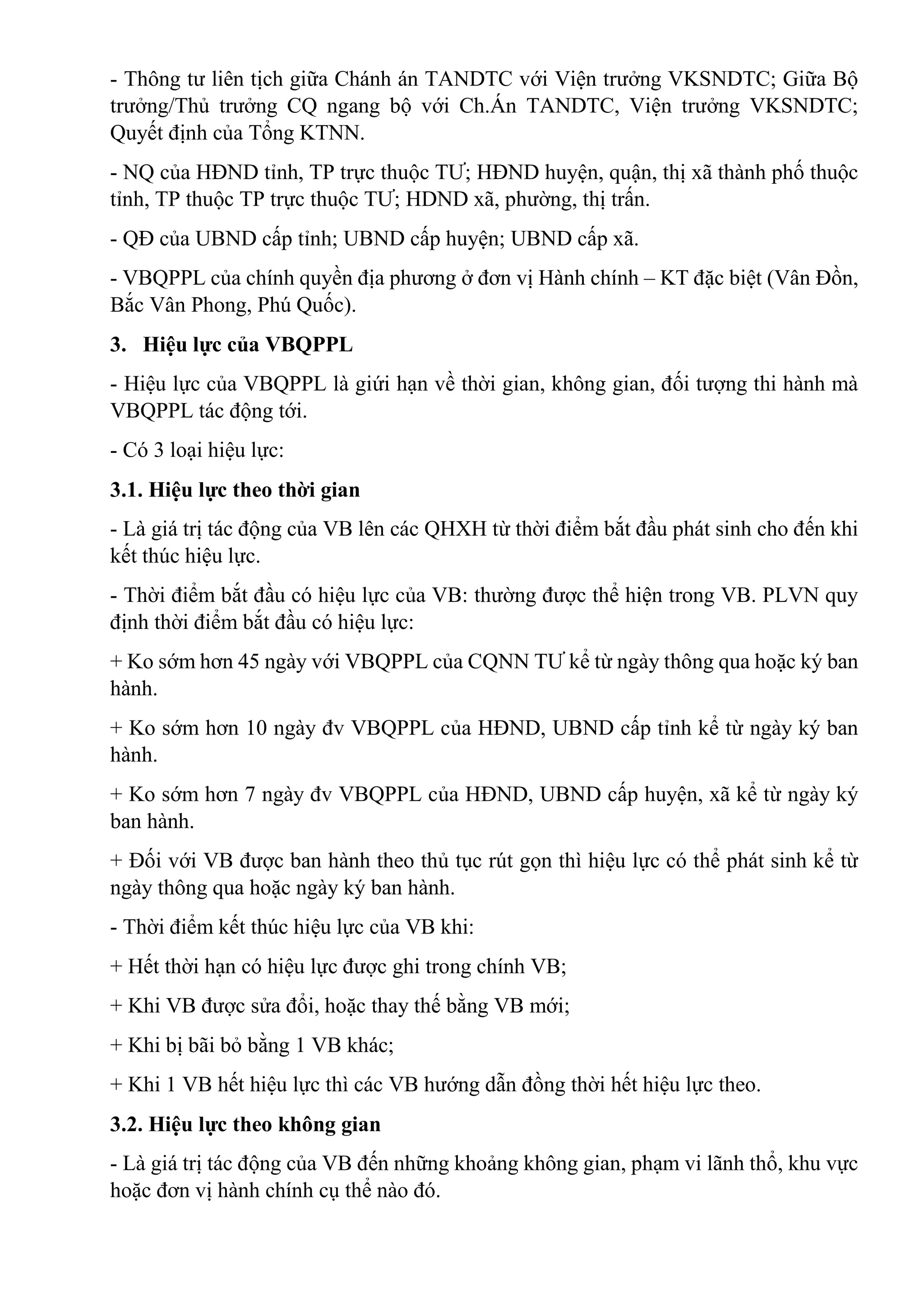 - Thông tư liên tịch giữa Chánh án TANDTC với Viện trưởng VKSNDTC; Giữa Bộ
trưởng/Thủ trưởng CQ ngang bộ với Ch.Án TANDTC, Viện trưởng VKSNDTC;
Quyết định của Tổng KTNN.
- NQ của HĐND tỉnh, TP trực thuộc TƯ; HĐND huyện, quận, thị xã thành phố thuộc
tỉnh, TP thuộc TP trực thuộc TƯ; HDND xã, phường, thị trấn.
- QĐ của UBND cấp tỉnh; UBND cấp huyện; UBND cấp xã.
- VBQPPL của chính quyền địa phương ở đơn vị Hành chính – KT đặc biệt (Vân Đồn,
Bắc Vân Phong, Phú Quốc).
3. Hiệu lực của VBQPPL
- Hiệu lực của VBQPPL là giứi hạn về thời gian, không gian, đối tượng thi hành mà
VBQPPL tác động tới.
- Có 3 loại hiệu lực:
3.1. Hiệu lực theo thời gian
- Là giá trị tác động của VB lên các QHXH từ thời điểm bắt đầu phát sinh cho đến khi
kết thúc hiệu lực.
- Thời điểm bắt đầu có hiệu lực của VB: thường được thể hiện trong VB. PLVN quy
định thời điểm bắt đầu có hiệu lực:
+ Ko sớm hơn 45 ngày với VBQPPL của CQNN TƯ kể từ ngày thông qua hoặc ký ban
hành.
+ Ko sớm hơn 10 ngày đv VBQPPL của HĐND, UBND cấp tỉnh kể từ ngày ký ban
hành.
+ Ko sớm hơn 7 ngày đv VBQPPL của HĐND, UBND cấp huyện, xã kể từ ngày ký
ban hành.
+ Đối với VB được ban hành theo thủ tục rút gọn thì hiệu lực có thể phát sinh kể từ
ngày thông qua hoặc ngày ký ban hành.
- Thời điểm kết thúc hiệu lực của VB khi:
+ Hết thời hạn có hiệu lực được ghi trong chính VB;
+ Khi VB được sửa đổi, hoặc thay thế bằng VB mới;
+ Khi bị bãi bỏ bằng 1 VB khác;
+ Khi 1 VB hết hiệu lực thì các VB hướng dẫn đồng thời hết hiệu lực theo.
3.2. Hiệu lực theo không gian
- Là giá trị tác động của VB đến những khoảng không gian, phạm vi lãnh thổ, khu vực
hoặc đơn vị hành chính cụ thể nào đó.
 