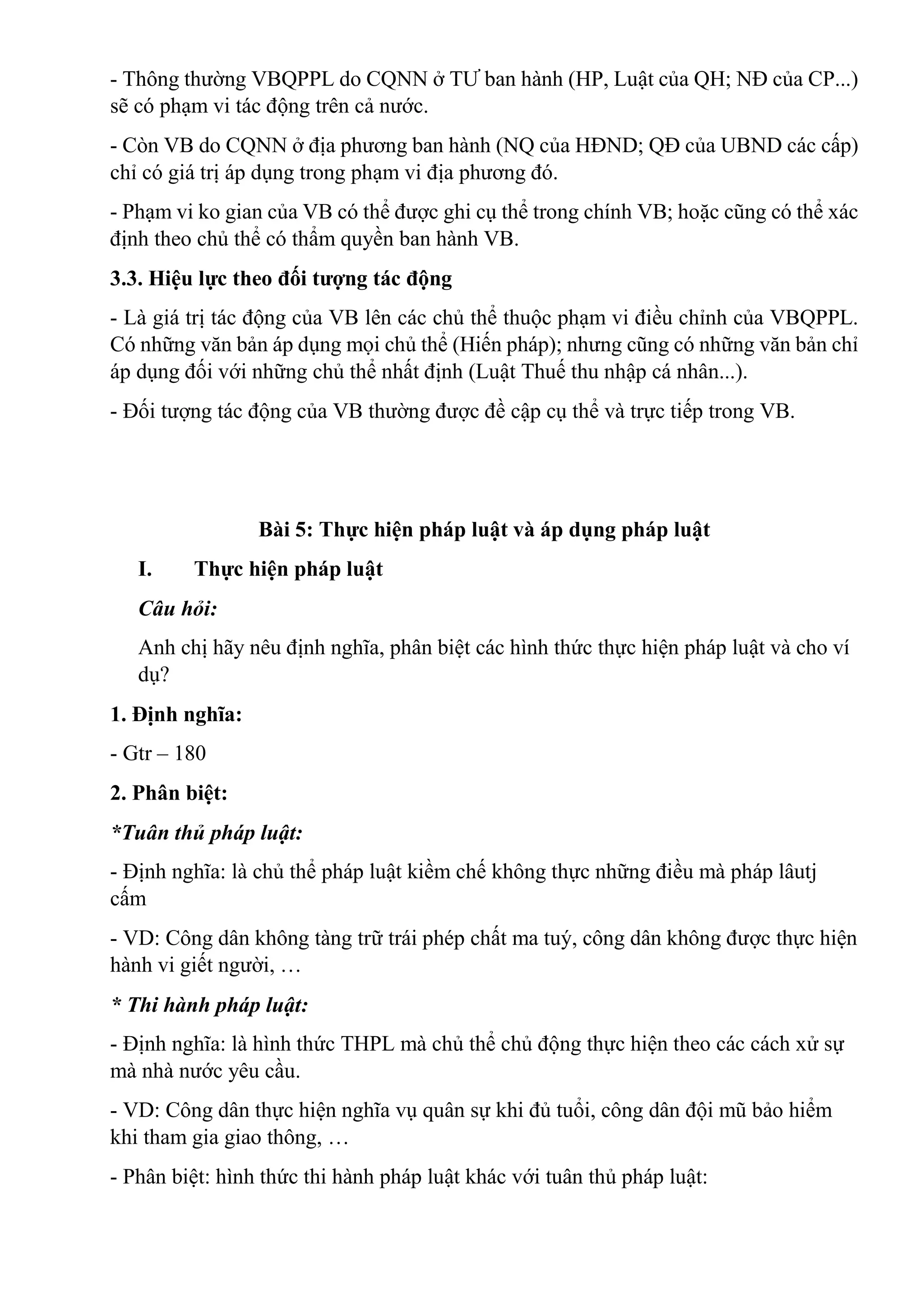 - Thông thường VBQPPL do CQNN ở TƯ ban hành (HP, Luật của QH; NĐ của CP...)
sẽ có phạm vi tác động trên cả nước.
- Còn VB do CQNN ở địa phương ban hành (NQ của HĐND; QĐ của UBND các cấp)
chỉ có giá trị áp dụng trong phạm vi địa phương đó.
- Phạm vi ko gian của VB có thể được ghi cụ thể trong chính VB; hoặc cũng có thể xác
định theo chủ thể có thẩm quyền ban hành VB.
3.3. Hiệu lực theo đối tượng tác động
- Là giá trị tác động của VB lên các chủ thể thuộc phạm vi điều chỉnh của VBQPPL.
Có những văn bản áp dụng mọi chủ thể (Hiến pháp); nhưng cũng có những văn bản chỉ
áp dụng đối với những chủ thể nhất định (Luật Thuế thu nhập cá nhân...).
- Đối tượng tác động của VB thường được đề cập cụ thể và trực tiếp trong VB.
Bài 5: Thực hiện pháp luật và áp dụng pháp luật
I. Thực hiện pháp luật
Câu hỏi:
Anh chị hãy nêu định nghĩa, phân biệt các hình thức thực hiện pháp luật và cho ví
dụ?
1. Định nghĩa:
- Gtr – 180
2. Phân biệt:
*Tuân thủ pháp luật:
- Định nghĩa: là chủ thể pháp luật kiềm chế không thực những điều mà pháp lâutj
cấm
- VD: Công dân không tàng trữ trái phép chất ma tuý, công dân không được thực hiện
hành vi giết người, …
* Thi hành pháp luật:
- Định nghĩa: là hình thức THPL mà chủ thể chủ động thực hiện theo các cách xử sự
mà nhà nước yêu cầu.
- VD: Công dân thực hiện nghĩa vụ quân sự khi đủ tuổi, công dân đội mũ bảo hiểm
khi tham gia giao thông, …
- Phân biệt: hình thức thi hành pháp luật khác với tuân thủ pháp luật:
 