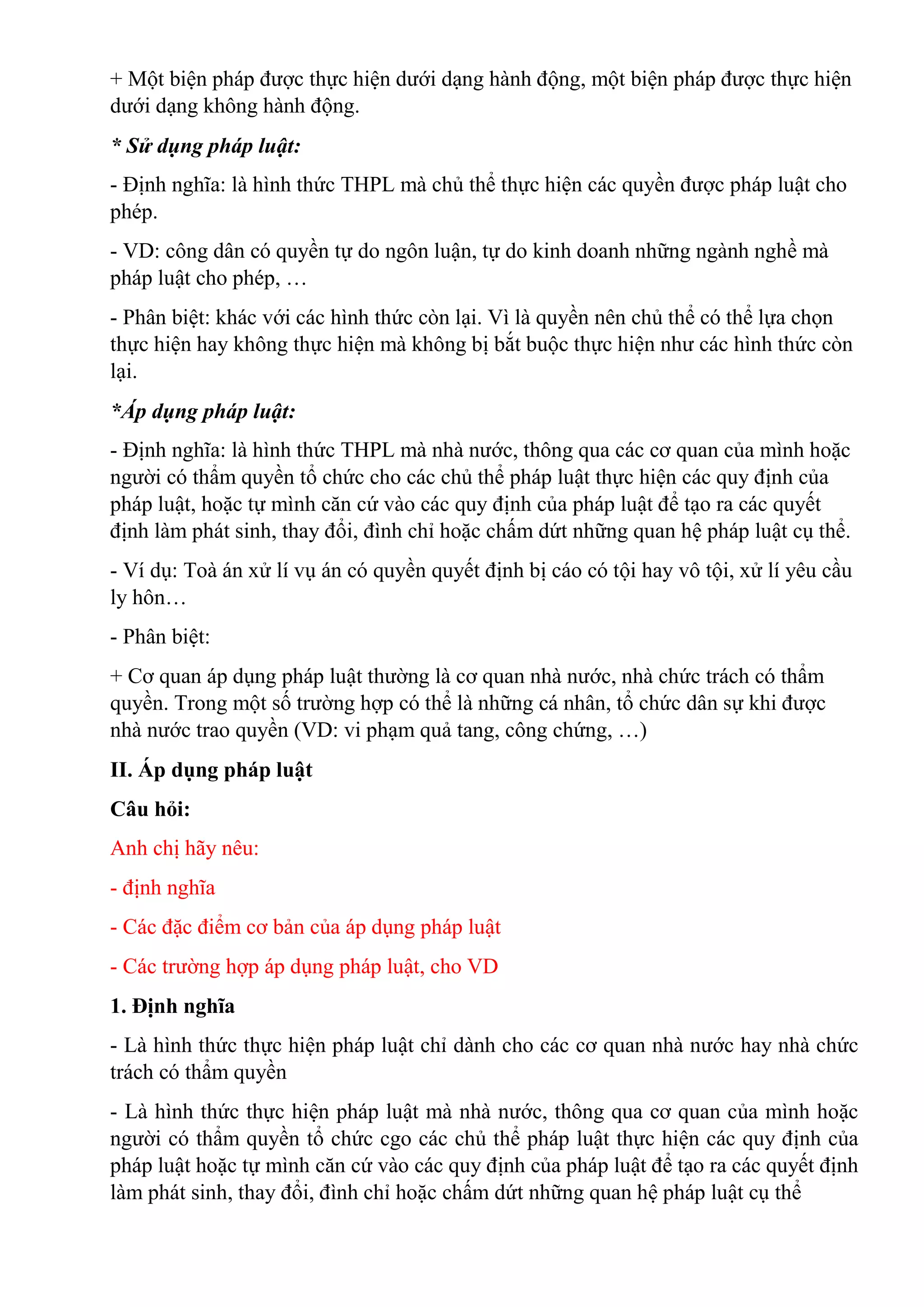 + Một biện pháp được thực hiện dưới dạng hành động, một biện pháp được thực hiện
dưới dạng không hành động.
* Sử dụng pháp luật:
- Định nghĩa: là hình thức THPL mà chủ thể thực hiện các quyền được pháp luật cho
phép.
- VD: công dân có quyền tự do ngôn luận, tự do kinh doanh những ngành nghề mà
pháp luật cho phép, …
- Phân biệt: khác với các hình thức còn lại. Vì là quyền nên chủ thể có thể lựa chọn
thực hiện hay không thực hiện mà không bị bắt buộc thực hiện như các hình thức còn
lại.
*Áp dụng pháp luật:
- Định nghĩa: là hình thức THPL mà nhà nước, thông qua các cơ quan của mình hoặc
người có thẩm quyền tổ chức cho các chủ thể pháp luật thực hiện các quy định của
pháp luật, hoặc tự mình căn cứ vào các quy định của pháp luật để tạo ra các quyết
định làm phát sinh, thay đổi, đình chỉ hoặc chấm dứt những quan hệ pháp luật cụ thể.
- Ví dụ: Toà án xử lí vụ án có quyền quyết định bị cáo có tội hay vô tội, xử lí yêu cầu
ly hôn…
- Phân biệt:
+ Cơ quan áp dụng pháp luật thường là cơ quan nhà nước, nhà chức trách có thẩm
quyền. Trong một số trường hợp có thể là những cá nhân, tổ chức dân sự khi được
nhà nước trao quyền (VD: vi phạm quả tang, công chứng, …)
II. Áp dụng pháp luật
Câu hỏi:
Anh chị hãy nêu:
- định nghĩa
- Các đặc điểm cơ bản của áp dụng pháp luật
- Các trường hợp áp dụng pháp luật, cho VD
1. Định nghĩa
- Là hình thức thực hiện pháp luật chỉ dành cho các cơ quan nhà nước hay nhà chức
trách có thẩm quyền
- Là hình thức thực hiện pháp luật mà nhà nước, thông qua cơ quan của mình hoặc
người có thẩm quyền tổ chức cgo các chủ thể pháp luật thực hiện các quy định của
pháp luật hoặc tự mình căn cứ vào các quy định của pháp luật để tạo ra các quyết định
làm phát sinh, thay đổi, đình chỉ hoặc chấm dứt những quan hệ pháp luật cụ thể
 