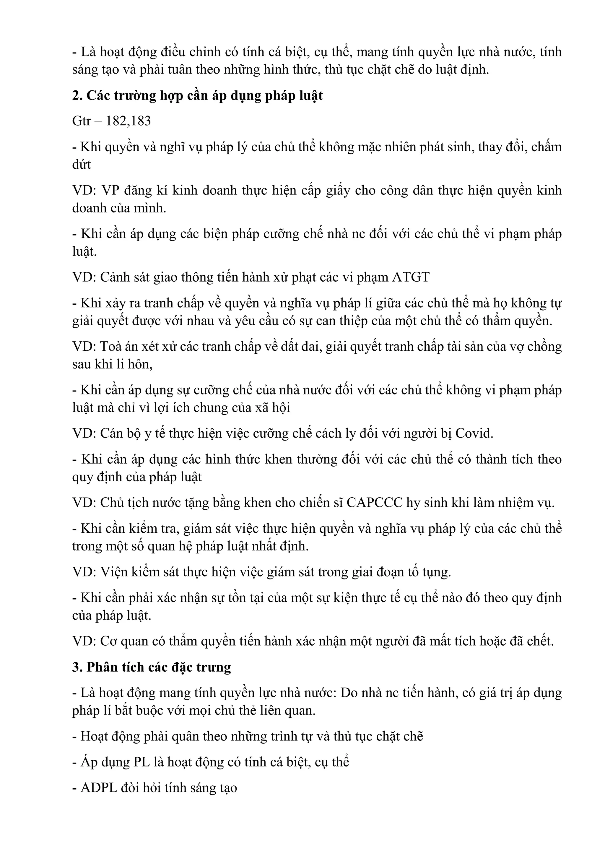 - Là hoạt động điều chỉnh có tính cá biệt, cụ thể, mang tính quyền lực nhà nước, tính
sáng tạo và phải tuân theo những hình thức, thủ tục chặt chẽ do luật định.
2. Các trường hợp cần áp dụng pháp luật
Gtr – 182,183
- Khi quyền và nghĩ vụ pháp lý của chủ thể không mặc nhiên phát sinh, thay đổi, chấm
dứt
VD: VP đăng kí kinh doanh thực hiện cấp giấy cho công dân thực hiện quyền kinh
doanh của mình.
- Khi cần áp dụng các biện pháp cưỡng chế nhà nc đối với các chủ thể vi phạm pháp
luật.
VD: Cảnh sát giao thông tiến hành xử phạt các vi phạm ATGT
- Khi xảy ra tranh chấp về quyền và nghĩa vụ pháp lí giữa các chủ thể mà họ không tự
giải quyết được với nhau và yêu cầu có sự can thiệp của một chủ thể có thẩm quyền.
VD: Toà án xét xử các tranh chấp về đất đai, giải quyết tranh chấp tài sản của vợ chồng
sau khi li hôn,
- Khi cần áp dụng sự cưỡng chế của nhà nước đối với các chủ thể không vi phạm pháp
luật mà chỉ vì lợi ích chung của xã hội
VD: Cán bộ y tế thực hiện việc cưỡng chế cách ly đối với người bị Covid.
- Khi cần áp dụng các hình thức khen thưởng đối với các chủ thể có thành tích theo
quy định của pháp luật
VD: Chủ tịch nước tặng bằng khen cho chiến sĩ CAPCCC hy sinh khi làm nhiệm vụ.
- Khi cần kiểm tra, giám sát việc thực hiện quyền và nghĩa vụ pháp lý của các chủ thể
trong một số quan hệ pháp luật nhất định.
VD: Viện kiểm sát thực hiện việc giám sát trong giai đoạn tố tụng.
- Khi cần phải xác nhận sự tồn tại của một sự kiện thực tế cụ thể nào đó theo quy định
của pháp luật.
VD: Cơ quan có thẩm quyền tiến hành xác nhận một người đã mất tích hoặc đã chết.
3. Phân tích các đặc trưng
- Là hoạt động mang tính quyền lực nhà nước: Do nhà nc tiến hành, có giá trị áp dụng
pháp lí bắt buộc với mọi chủ thẻ liên quan.
- Hoạt động phải quân theo những trình tự và thủ tục chặt chẽ
- Áp dụng PL là hoạt động có tính cá biệt, cụ thể
- ADPL đòi hỏi tính sáng tạo
 