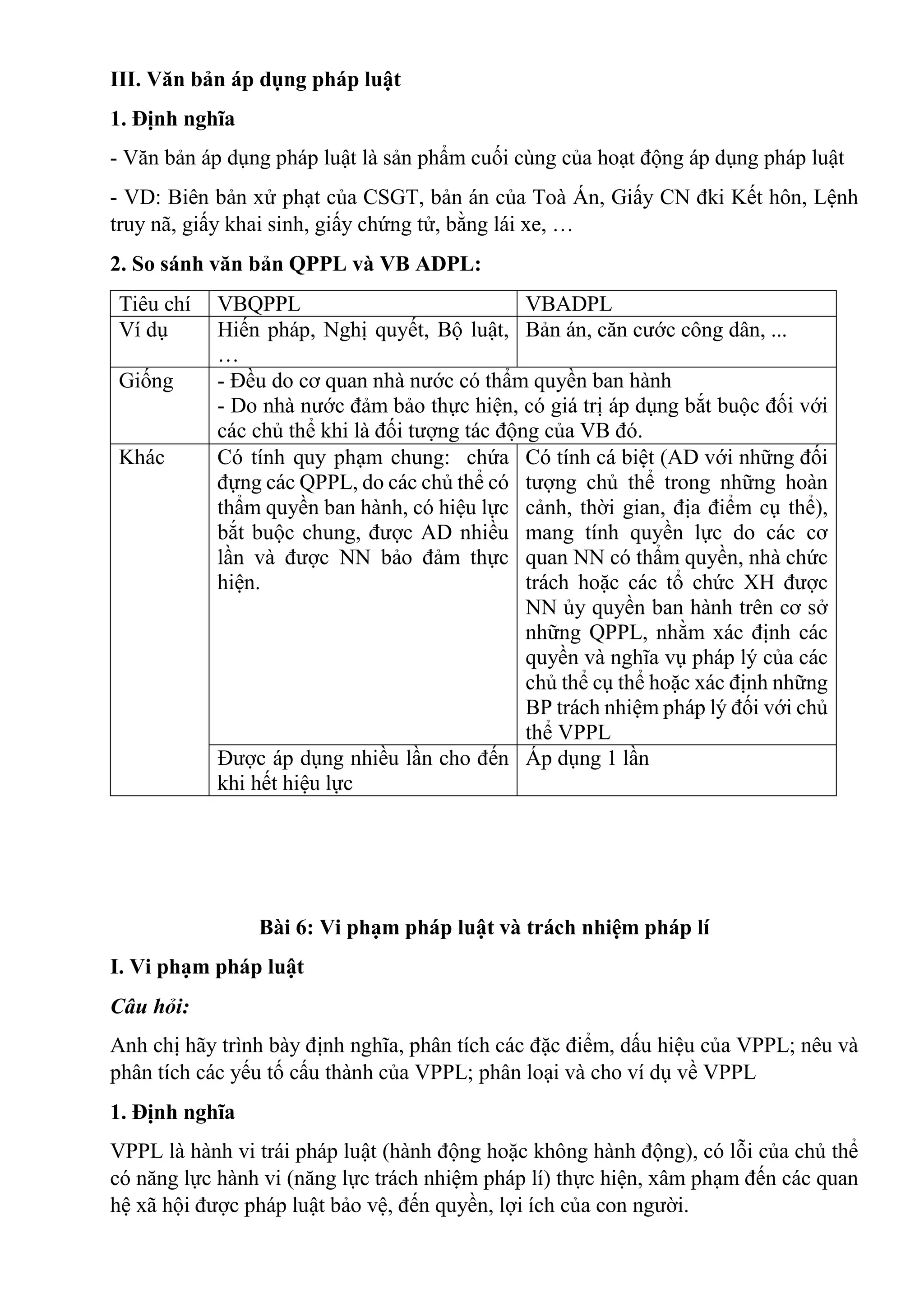 III. Văn bản áp dụng pháp luật
1. Định nghĩa
- Văn bản áp dụng pháp luật là sản phẩm cuối cùng của hoạt động áp dụng pháp luật
- VD: Biên bản xử phạt của CSGT, bản án của Toà Án, Giấy CN đki Kết hôn, Lệnh
truy nã, giấy khai sinh, giấy chứng tử, bằng lái xe, …
2. So sánh văn bản QPPL và VB ADPL:
Tiêu chí VBQPPL VBADPL
Ví dụ Hiến pháp, Nghị quyết, Bộ luật,
…
Bản án, căn cước công dân, ...
Giống - Đều do cơ quan nhà nước có thẩm quyền ban hành
- Do nhà nước đảm bảo thực hiện, có giá trị áp dụng bắt buộc đối với
các chủ thể khi là đối tượng tác động của VB đó.
Khác Có tính quy phạm chung: chứa
đựng các QPPL, do các chủ thể có
thẩm quyền ban hành, có hiệu lực
bắt buộc chung, được AD nhiều
lần và được NN bảo đảm thực
hiện.
Có tính cá biệt (AD với những đối
tượng chủ thể trong những hoàn
cảnh, thời gian, địa điểm cụ thể),
mang tính quyền lực do các cơ
quan NN có thẩm quyền, nhà chức
trách hoặc các tổ chức XH được
NN ủy quyền ban hành trên cơ sở
những QPPL, nhằm xác định các
quyền và nghĩa vụ pháp lý của các
chủ thể cụ thể hoặc xác định những
BP trách nhiệm pháp lý đối với chủ
thể VPPL
Được áp dụng nhiều lần cho đến
khi hết hiệu lực
Áp dụng 1 lần
Bài 6: Vi phạm pháp luật và trách nhiệm pháp lí
I. Vi phạm pháp luật
Câu hỏi:
Anh chị hãy trình bày định nghĩa, phân tích các đặc điểm, dấu hiệu của VPPL; nêu và
phân tích các yếu tố cấu thành của VPPL; phân loại và cho ví dụ về VPPL
1. Định nghĩa
VPPL là hành vi trái pháp luật (hành động hoặc không hành động), có lỗi của chủ thể
có năng lực hành vi (năng lực trách nhiệm pháp lí) thực hiện, xâm phạm đến các quan
hệ xã hội được pháp luật bảo vệ, đến quyền, lợi ích của con người.
 