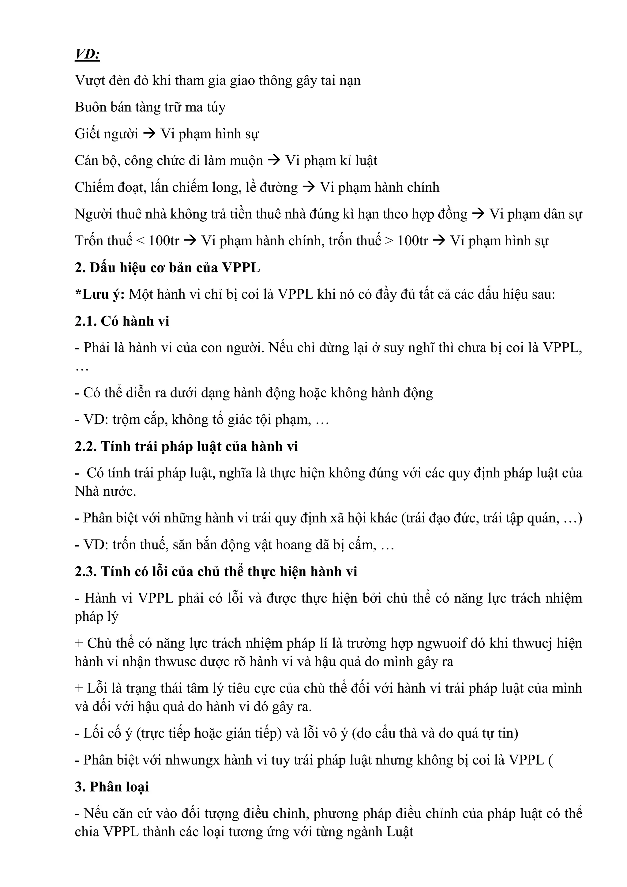 VD:
Vượt đèn đỏ khi tham gia giao thông gây tai nạn
Buôn bán tàng trữ ma túy
Giết người  Vi phạm hình sự
Cán bộ, công chức đi làm muộn  Vi phạm kỉ luật
Chiếm đoạt, lấn chiếm long, lề đường  Vi phạm hành chính
Người thuê nhà không trả tiền thuê nhà đúng kì hạn theo hợp đồng  Vi phạm dân sự
Trốn thuế < 100tr  Vi phạm hành chính, trốn thuế > 100tr  Vi phạm hình sự
2. Dấu hiệu cơ bản của VPPL
*Lưu ý: Một hành vi chỉ bị coi là VPPL khi nó có đầy đủ tất cả các dấu hiệu sau:
2.1. Có hành vi
- Phải là hành vi của con người. Nếu chỉ dừng lại ở suy nghĩ thì chưa bị coi là VPPL,
…
- Có thể diễn ra dưới dạng hành động hoặc không hành động
- VD: trộm cắp, không tố giác tội phạm, …
2.2. Tính trái pháp luật của hành vi
- Có tính trái pháp luật, nghĩa là thực hiện không đúng với các quy định pháp luật của
Nhà nước.
- Phân biệt với những hành vi trái quy định xã hội khác (trái đạo đức, trái tập quán, …)
- VD: trốn thuế, săn bắn động vật hoang dã bị cấm, …
2.3. Tính có lỗi của chủ thể thực hiện hành vi
- Hành vi VPPL phải có lỗi và được thực hiện bởi chủ thể có năng lực trách nhiệm
pháp lý
+ Chủ thể có năng lực trách nhiệm pháp lí là trường hợp ngwuoif dó khi thwucj hiện
hành vi nhận thwusc được rõ hành vi và hậu quả do mình gây ra
+ Lỗi là trạng thái tâm lý tiêu cực của chủ thể đối với hành vi trái pháp luật của mình
và đối với hậu quả do hành vi đó gây ra.
- Lối cố ý (trực tiếp hoặc gián tiếp) và lỗi vô ý (do cẩu thả và do quá tự tin)
- Phân biệt với nhwungx hành vi tuy trái pháp luật nhưng không bị coi là VPPL (
3. Phân loại
- Nếu căn cứ vào đối tượng điều chỉnh, phương pháp điều chỉnh của pháp luật có thể
chia VPPL thành các loại tương ứng với từng ngành Luật
 