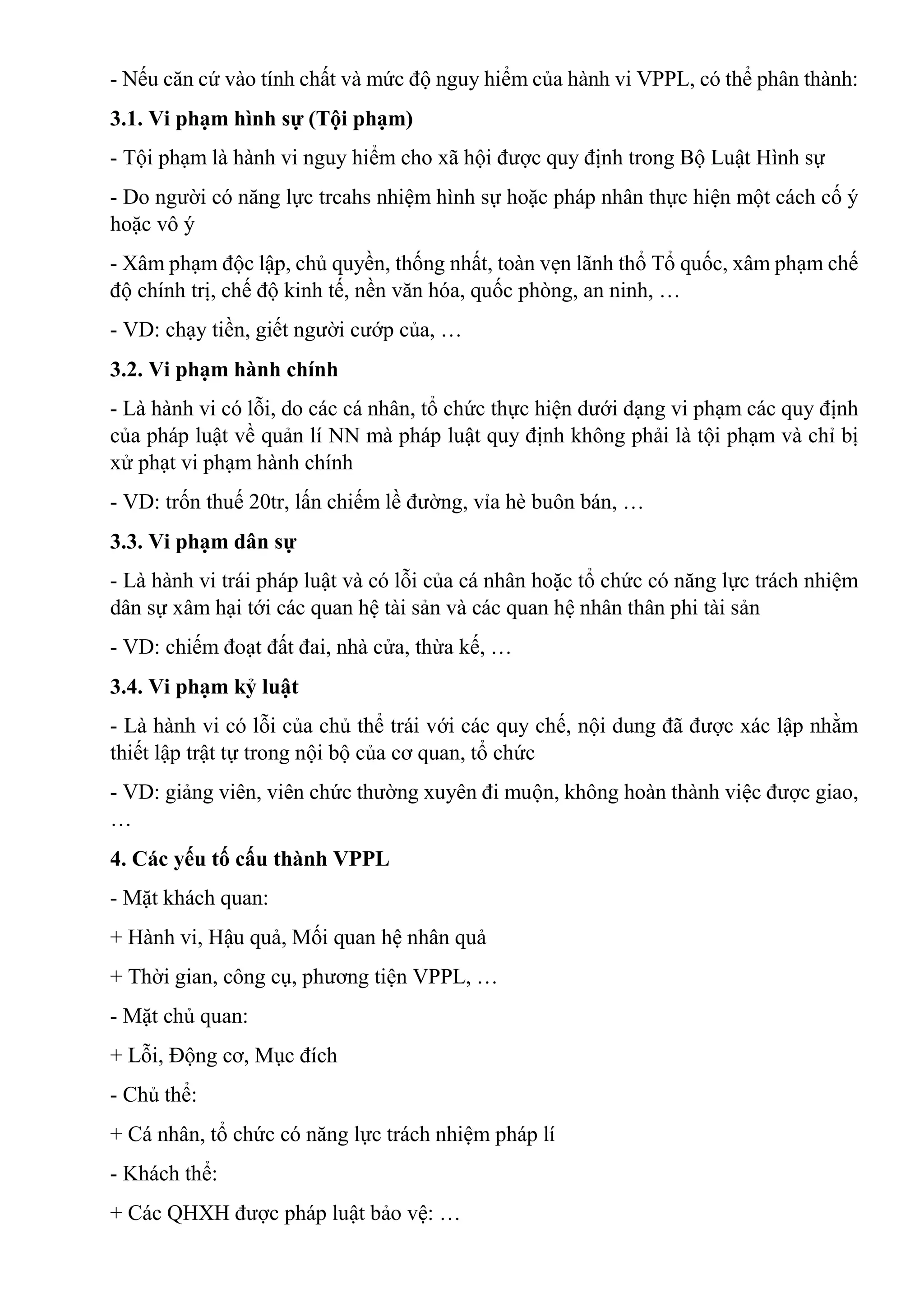 - Nếu căn cứ vào tính chất và mức độ nguy hiểm của hành vi VPPL, có thể phân thành:
3.1. Vi phạm hình sự (Tội phạm)
- Tội phạm là hành vi nguy hiểm cho xã hội được quy định trong Bộ Luật Hình sự
- Do người có năng lực trcahs nhiệm hình sự hoặc pháp nhân thực hiện một cách cố ý
hoặc vô ý
- Xâm phạm độc lập, chủ quyền, thống nhất, toàn vẹn lãnh thổ Tổ quốc, xâm phạm chế
độ chính trị, chế độ kinh tế, nền văn hóa, quốc phòng, an ninh, …
- VD: chạy tiền, giết người cướp của, …
3.2. Vi phạm hành chính
- Là hành vi có lỗi, do các cá nhân, tổ chức thực hiện dưới dạng vi phạm các quy định
của pháp luật về quản lí NN mà pháp luật quy định không phải là tội phạm và chỉ bị
xử phạt vi phạm hành chính
- VD: trốn thuế 20tr, lấn chiếm lề đường, vỉa hè buôn bán, …
3.3. Vi phạm dân sự
- Là hành vi trái pháp luật và có lỗi của cá nhân hoặc tổ chức có năng lực trách nhiệm
dân sự xâm hại tới các quan hệ tài sản và các quan hệ nhân thân phi tài sản
- VD: chiếm đoạt đất đai, nhà cửa, thừa kế, …
3.4. Vi phạm kỷ luật
- Là hành vi có lỗi của chủ thể trái với các quy chế, nội dung đã được xác lập nhằm
thiết lập trật tự trong nội bộ của cơ quan, tổ chức
- VD: giảng viên, viên chức thường xuyên đi muộn, không hoàn thành việc được giao,
…
4. Các yếu tố cấu thành VPPL
- Mặt khách quan:
+ Hành vi, Hậu quả, Mối quan hệ nhân quả
+ Thời gian, công cụ, phương tiện VPPL, …
- Mặt chủ quan:
+ Lỗi, Động cơ, Mục đích
- Chủ thể:
+ Cá nhân, tổ chức có năng lực trách nhiệm pháp lí
- Khách thể:
+ Các QHXH được pháp luật bảo vệ: …
 