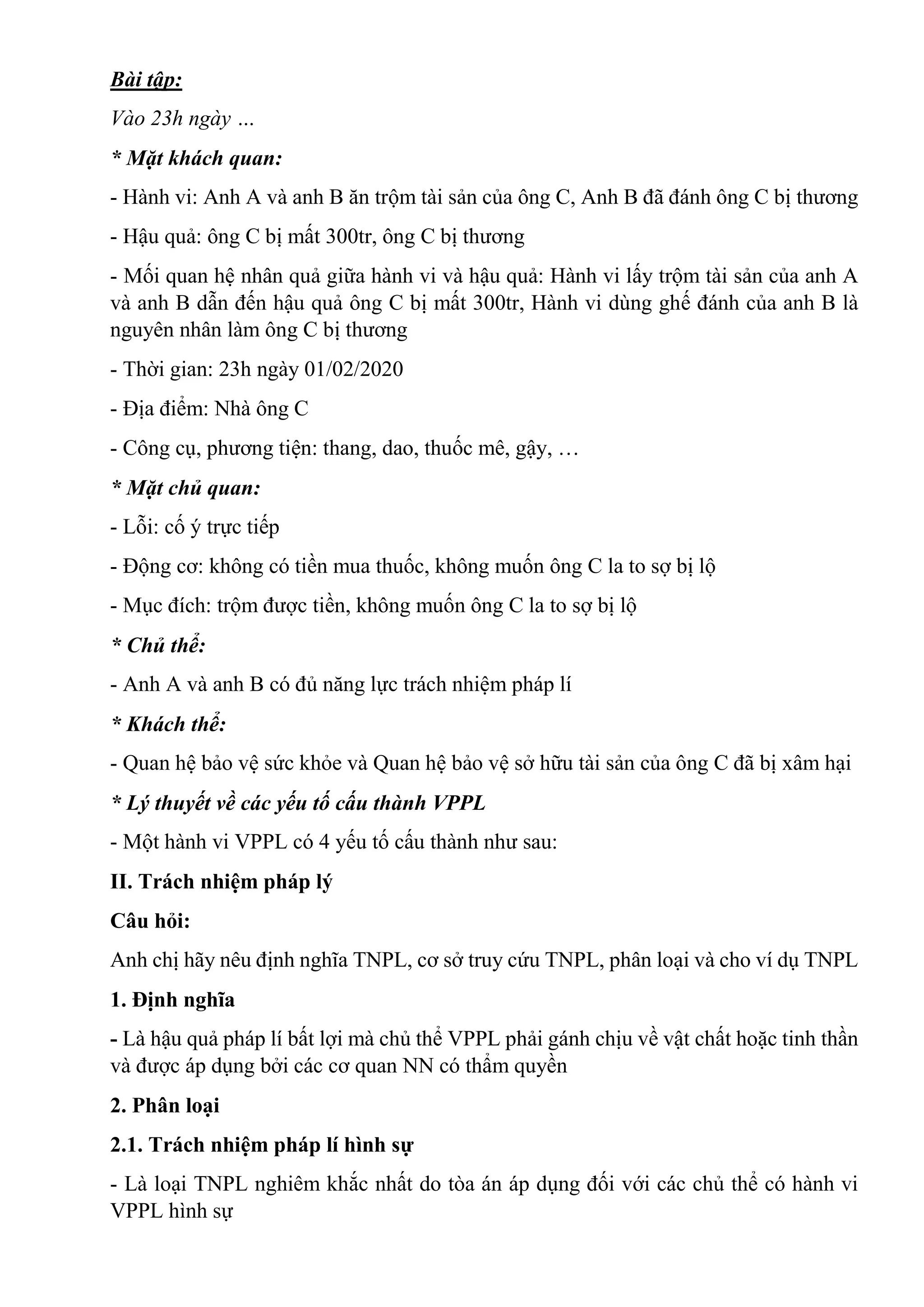 Bài tập:
Vào 23h ngày …
* Mặt khách quan:
- Hành vi: Anh A và anh B ăn trộm tài sản của ông C, Anh B đã đánh ông C bị thương
- Hậu quả: ông C bị mất 300tr, ông C bị thương
- Mối quan hệ nhân quả giữa hành vi và hậu quả: Hành vi lấy trộm tài sản của anh A
và anh B dẫn đến hậu quả ông C bị mất 300tr, Hành vi dùng ghế đánh của anh B là
nguyên nhân làm ông C bị thương
- Thời gian: 23h ngày 01/02/2020
- Địa điểm: Nhà ông C
- Công cụ, phương tiện: thang, dao, thuốc mê, gậy, …
* Mặt chủ quan:
- Lỗi: cố ý trực tiếp
- Động cơ: không có tiền mua thuốc, không muốn ông C la to sợ bị lộ
- Mục đích: trộm được tiền, không muốn ông C la to sợ bị lộ
* Chủ thể:
- Anh A và anh B có đủ năng lực trách nhiệm pháp lí
* Khách thể:
- Quan hệ bảo vệ sức khỏe và Quan hệ bảo vệ sở hữu tài sản của ông C đã bị xâm hại
* Lý thuyết về các yếu tố cấu thành VPPL
- Một hành vi VPPL có 4 yếu tố cấu thành như sau:
II. Trách nhiệm pháp lý
Câu hỏi:
Anh chị hãy nêu định nghĩa TNPL, cơ sở truy cứu TNPL, phân loại và cho ví dụ TNPL
1. Định nghĩa
- Là hậu quả pháp lí bất lợi mà chủ thể VPPL phải gánh chịu về vật chất hoặc tinh thần
và được áp dụng bởi các cơ quan NN có thẩm quyền
2. Phân loại
2.1. Trách nhiệm pháp lí hình sự
- Là loại TNPL nghiêm khắc nhất do tòa án áp dụng đối với các chủ thể có hành vi
VPPL hình sự
 