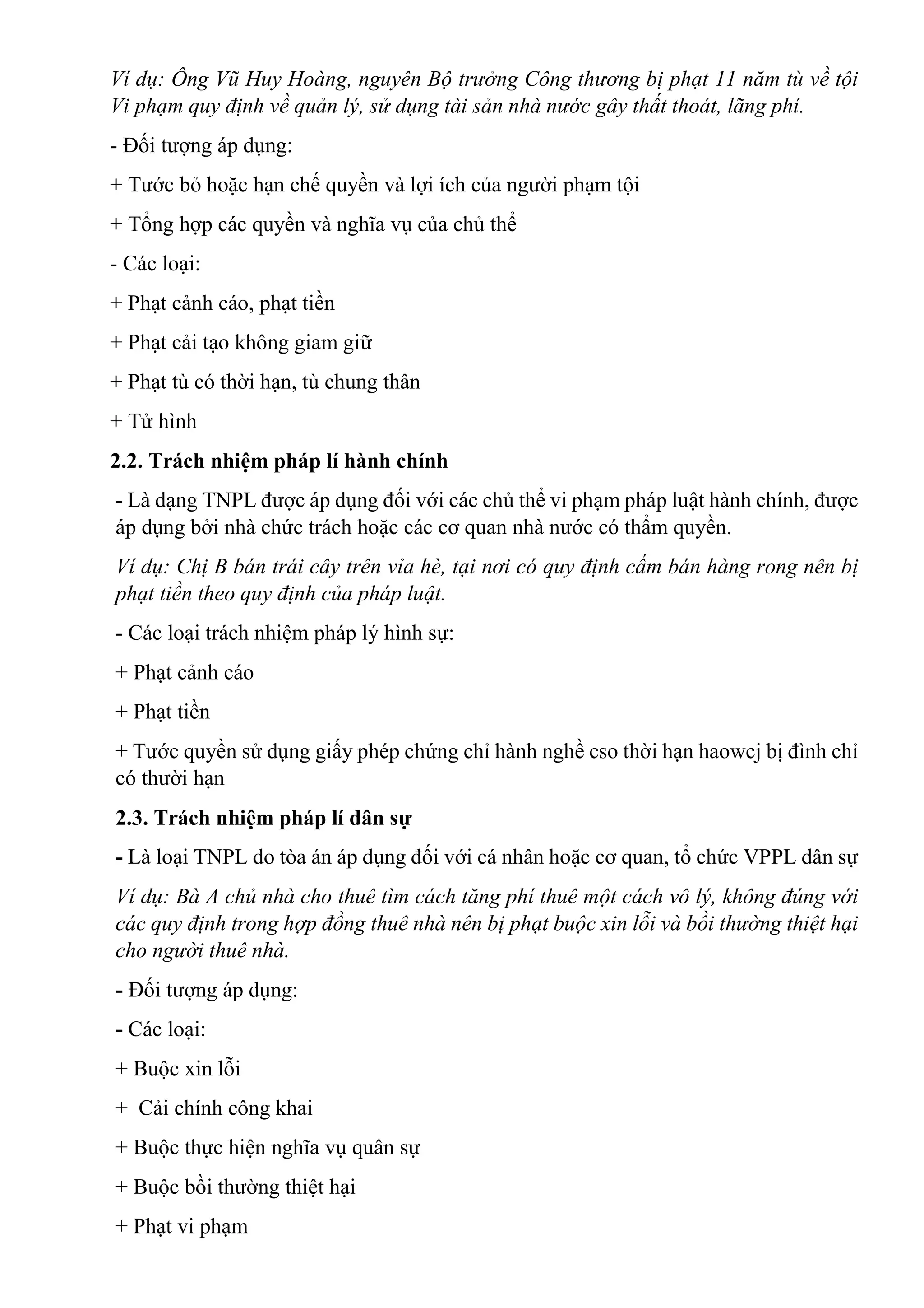 Ví dụ: Ông Vũ Huy Hoàng, nguyên Bộ trưởng Công thương bị phạt 11 năm tù về tội
Vi phạm quy định về quản lý, sử dụng tài sản nhà nước gây thất thoát, lãng phí.
- Đối tượng áp dụng:
+ Tước bỏ hoặc hạn chế quyền và lợi ích của người phạm tội
+ Tổng hợp các quyền và nghĩa vụ của chủ thể
- Các loại:
+ Phạt cảnh cáo, phạt tiền
+ Phạt cải tạo không giam giữ
+ Phạt tù có thời hạn, tù chung thân
+ Tử hình
2.2. Trách nhiệm pháp lí hành chính
- Là dạng TNPL được áp dụng đối với các chủ thể vi phạm pháp luật hành chính, được
áp dụng bởi nhà chức trách hoặc các cơ quan nhà nước có thẩm quyền.
Ví dụ: Chị B bán trái cây trên vỉa hè, tại nơi có quy định cấm bán hàng rong nên bị
phạt tiền theo quy định của pháp luật.
- Các loại trách nhiệm pháp lý hình sự:
+ Phạt cảnh cáo
+ Phạt tiền
+ Tước quyền sử dụng giấy phép chứng chỉ hành nghề cso thời hạn haowcj bị đình chỉ
có thười hạn
2.3. Trách nhiệm pháp lí dân sự
- Là loại TNPL do tòa án áp dụng đối với cá nhân hoặc cơ quan, tổ chức VPPL dân sự
Ví dụ: Bà A chủ nhà cho thuê tìm cách tăng phí thuê một cách vô lý, không đúng với
các quy định trong hợp đồng thuê nhà nên bị phạt buộc xin lỗi và bồi thường thiệt hại
cho người thuê nhà.
- Đối tượng áp dụng:
- Các loại:
+ Buộc xin lỗi
+ Cải chính công khai
+ Buộc thực hiện nghĩa vụ quân sự
+ Buộc bồi thường thiệt hại
+ Phạt vi phạm
 
