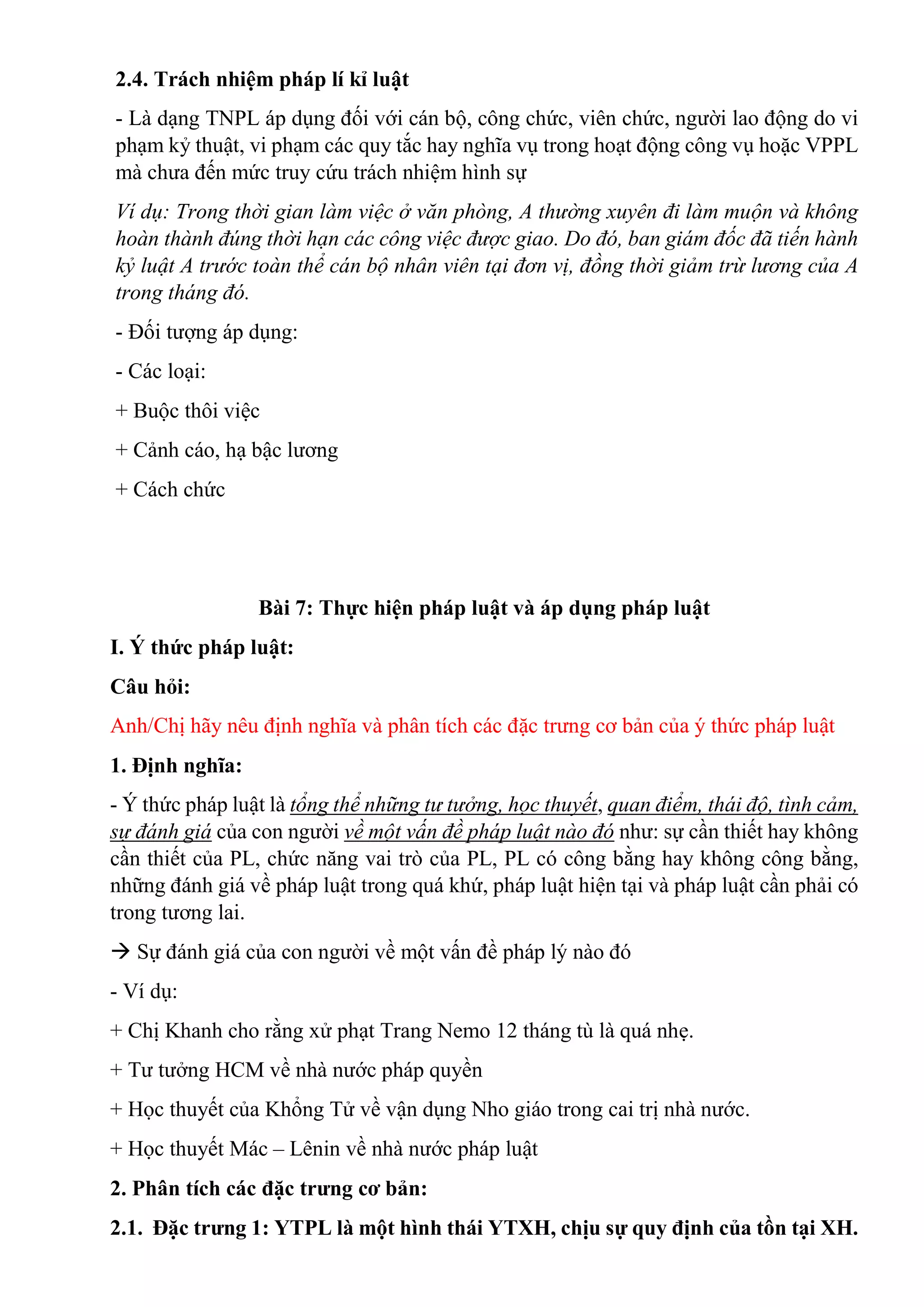 2.4. Trách nhiệm pháp lí kỉ luật
- Là dạng TNPL áp dụng đối với cán bộ, công chức, viên chức, người lao động do vi
phạm kỷ thuật, vi phạm các quy tắc hay nghĩa vụ trong hoạt động công vụ hoặc VPPL
mà chưa đến mức truy cứu trách nhiệm hình sự
Ví dụ: Trong thời gian làm việc ở văn phòng, A thường xuyên đi làm muộn và không
hoàn thành đúng thời hạn các công việc được giao. Do đó, ban giám đốc đã tiến hành
kỷ luật A trước toàn thể cán bộ nhân viên tại đơn vị, đồng thời giảm trừ lương của A
trong tháng đó.
- Đối tượng áp dụng:
- Các loại:
+ Buộc thôi việc
+ Cảnh cáo, hạ bậc lương
+ Cách chức
Bài 7: Thực hiện pháp luật và áp dụng pháp luật
I. Ý thức pháp luật:
Câu hỏi:
Anh/Chị hãy nêu định nghĩa và phân tích các đặc trưng cơ bản của ý thức pháp luật
1. Định nghĩa:
- Ý thức pháp luật là tổng thể những tư tưởng, học thuyết, quan điểm, thái độ, tình cảm,
sự đánh giá của con người về một vấn đề pháp luật nào đó như: sự cần thiết hay không
cần thiết của PL, chức năng vai trò của PL, PL có công bằng hay không công bằng,
những đánh giá về pháp luật trong quá khứ, pháp luật hiện tại và pháp luật cần phải có
trong tương lai.
 Sự đánh giá của con người về một vấn đề pháp lý nào đó
- Ví dụ:
+ Chị Khanh cho rằng xử phạt Trang Nemo 12 tháng tù là quá nhẹ.
+ Tư tưởng HCM về nhà nước pháp quyền
+ Học thuyết của Khổng Tử về vận dụng Nho giáo trong cai trị nhà nước.
+ Học thuyết Mác – Lênin về nhà nước pháp luật
2. Phân tích các đặc trưng cơ bản:
2.1. Đặc trưng 1: YTPL là một hình thái YTXH, chịu sự quy định của tồn tại XH.
 