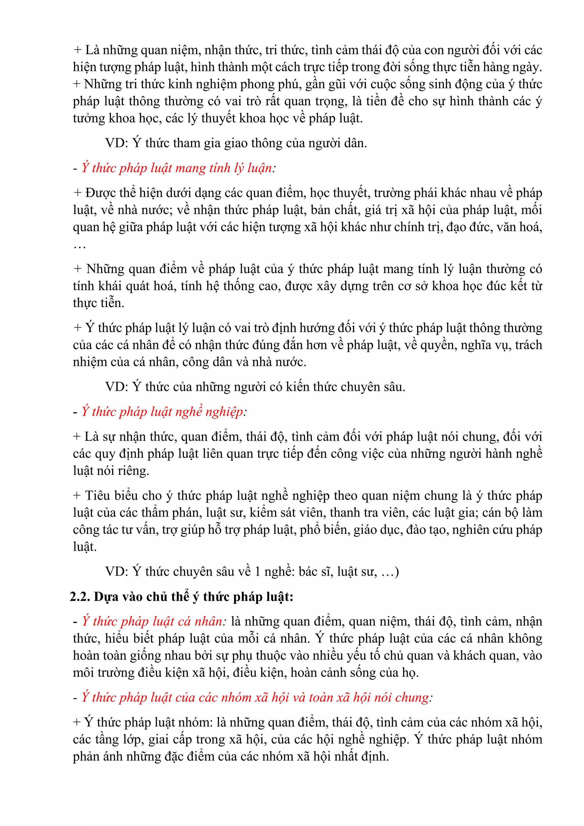 + Là những quan niệm, nhận thức, tri thức, tình cảm thái độ của con người đối với các
hiện tượng pháp luật, hình thành một cách trực tiếp trong đời sống thực tiễn hàng ngày.
+ Những tri thức kinh nghiệm phong phú, gần gũi với cuộc sống sinh động của ý thức
pháp luật thông thường có vai trò rất quan trọng, là tiền đề cho sự hình thành các ý
tưởng khoa học, các lý thuyết khoa học về pháp luật.
VD: Ý thức tham gia giao thông của người dân.
- Ý thức pháp luật mang tính lý luận:
+ Được thể hiện dưới dạng các quan điểm, học thuyết, trường phái khác nhau về pháp
luật, về nhà nước; về nhận thức pháp luật, bản chất, giá trị xã hội của pháp luật, mối
quan hệ giữa pháp luật với các hiện tượng xã hội khác như chính trị, đạo đức, văn hoá,
…
+ Những quan điểm về pháp luật của ý thức pháp luật mang tính lý luận thường có
tính khái quát hoá, tính hệ thống cao, được xây dựng trên cơ sở khoa học đúc kết từ
thực tiễn.
+ Ý thức pháp luật lý luận có vai trò định hướng đối với ý thức pháp luật thông thường
của các cá nhân để có nhận thức đúng đắn hơn về pháp luật, về quyền, nghĩa vụ, trách
nhiệm của cá nhân, công dân và nhà nước.
VD: Ý thức của những người có kiến thức chuyên sâu.
- Ý thức pháp luật nghề nghiệp:
+ Là sự nhận thức, quan điểm, thái độ, tình cảm đối với pháp luật nói chung, đối với
các quy định pháp luật liên quan trực tiếp đến công việc của những người hành nghề
luật nói riêng.
+ Tiêu biểu cho ý thức pháp luật nghề nghiệp theo quan niệm chung là ý thức pháp
luật của các thẩm phán, luật sư, kiểm sát viên, thanh tra viên, các luật gia; cán bộ làm
công tác tư vấn, trợ giúp hỗ trợ pháp luật, phổ biến, giáo dục, đào tạo, nghiên cứu pháp
luật.
VD: Ý thức chuyên sâu về 1 nghề: bác sĩ, luật sư, …)
2.2. Dựa vào chủ thể ý thức pháp luật:
- Ý thức pháp luật cá nhân: là những quan điểm, quan niệm, thái độ, tình cảm, nhận
thức, hiểu biết pháp luật của mỗi cá nhân. Ý thức pháp luật của các cá nhân không
hoàn toàn giống nhau bởi sự phụ thuộc vào nhiều yếu tố chủ quan và khách quan, vào
môi trường điều kiện xã hội, điều kiện, hoàn cảnh sống của họ.
- Ý thức pháp luật của các nhóm xã hội và toàn xã hội nói chung:
+ Ý thức pháp luật nhóm: là những quan điểm, thái độ, tình cảm của các nhóm xã hội,
các tầng lớp, giai cấp trong xã hội, của các hội nghề nghiệp. Ý thức pháp luật nhóm
phản ánh những đặc điểm của các nhóm xã hội nhất định.
 