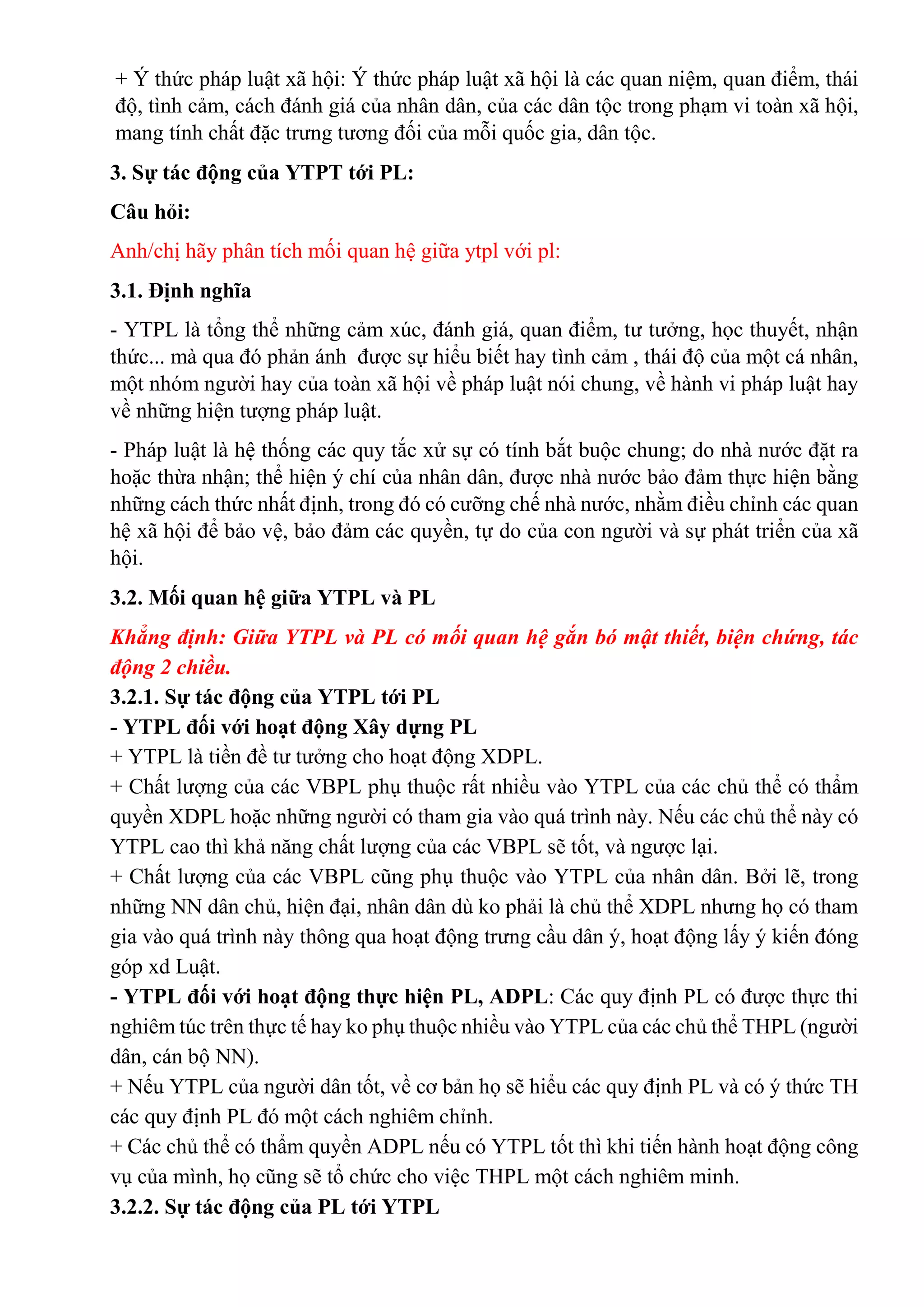+ Ý thức pháp luật xã hội: Ý thức pháp luật xã hội là các quan niệm, quan điểm, thái
độ, tình cảm, cách đánh giá của nhân dân, của các dân tộc trong phạm vi toàn xã hội,
mang tính chất đặc trưng tương đối của mỗi quốc gia, dân tộc.
3. Sự tác động của YTPT tới PL:
Câu hỏi:
Anh/chị hãy phân tích mối quan hệ giữa ytpl với pl:
3.1. Định nghĩa
- YTPL là tổng thể những cảm xúc, đánh giá, quan điểm, tư tưởng, học thuyết, nhận
thức... mà qua đó phản ánh được sự hiểu biết hay tình cảm , thái độ của một cá nhân,
một nhóm người hay của toàn xã hội về pháp luật nói chung, về hành vi pháp luật hay
về những hiện tượng pháp luật.
- Pháp luật là hệ thống các quy tắc xử sự có tính bắt buộc chung; do nhà nước đặt ra
hoặc thừa nhận; thể hiện ý chí của nhân dân, được nhà nước bảo đảm thực hiện bằng
những cách thức nhất định, trong đó có cưỡng chế nhà nước, nhằm điều chỉnh các quan
hệ xã hội để bảo vệ, bảo đảm các quyền, tự do của con người và sự phát triển của xã
hội.
3.2. Mối quan hệ giữa YTPL và PL
Khẳng định: Giữa YTPL và PL có mối quan hệ gắn bó mật thiết, biện chứng, tác
động 2 chiều.
3.2.1. Sự tác động của YTPL tới PL
- YTPL đối với hoạt động Xây dựng PL
+ YTPL là tiền đề tư tưởng cho hoạt động XDPL.
+ Chất lượng của các VBPL phụ thuộc rất nhiều vào YTPL của các chủ thể có thẩm
quyền XDPL hoặc những người có tham gia vào quá trình này. Nếu các chủ thể này có
YTPL cao thì khả năng chất lượng của các VBPL sẽ tốt, và ngược lại.
+ Chất lượng của các VBPL cũng phụ thuộc vào YTPL của nhân dân. Bởi lẽ, trong
những NN dân chủ, hiện đại, nhân dân dù ko phải là chủ thể XDPL nhưng họ có tham
gia vào quá trình này thông qua hoạt động trưng cầu dân ý, hoạt động lấy ý kiến đóng
góp xd Luật.
- YTPL đối với hoạt động thực hiện PL, ADPL: Các quy định PL có được thực thi
nghiêm túc trên thực tế hay ko phụ thuộc nhiều vào YTPL của các chủ thể THPL (người
dân, cán bộ NN).
+ Nếu YTPL của người dân tốt, về cơ bản họ sẽ hiểu các quy định PL và có ý thức TH
các quy định PL đó một cách nghiêm chỉnh.
+ Các chủ thể có thẩm quyền ADPL nếu có YTPL tốt thì khi tiến hành hoạt động công
vụ của mình, họ cũng sẽ tổ chức cho việc THPL một cách nghiêm minh.
3.2.2. Sự tác động của PL tới YTPL
 