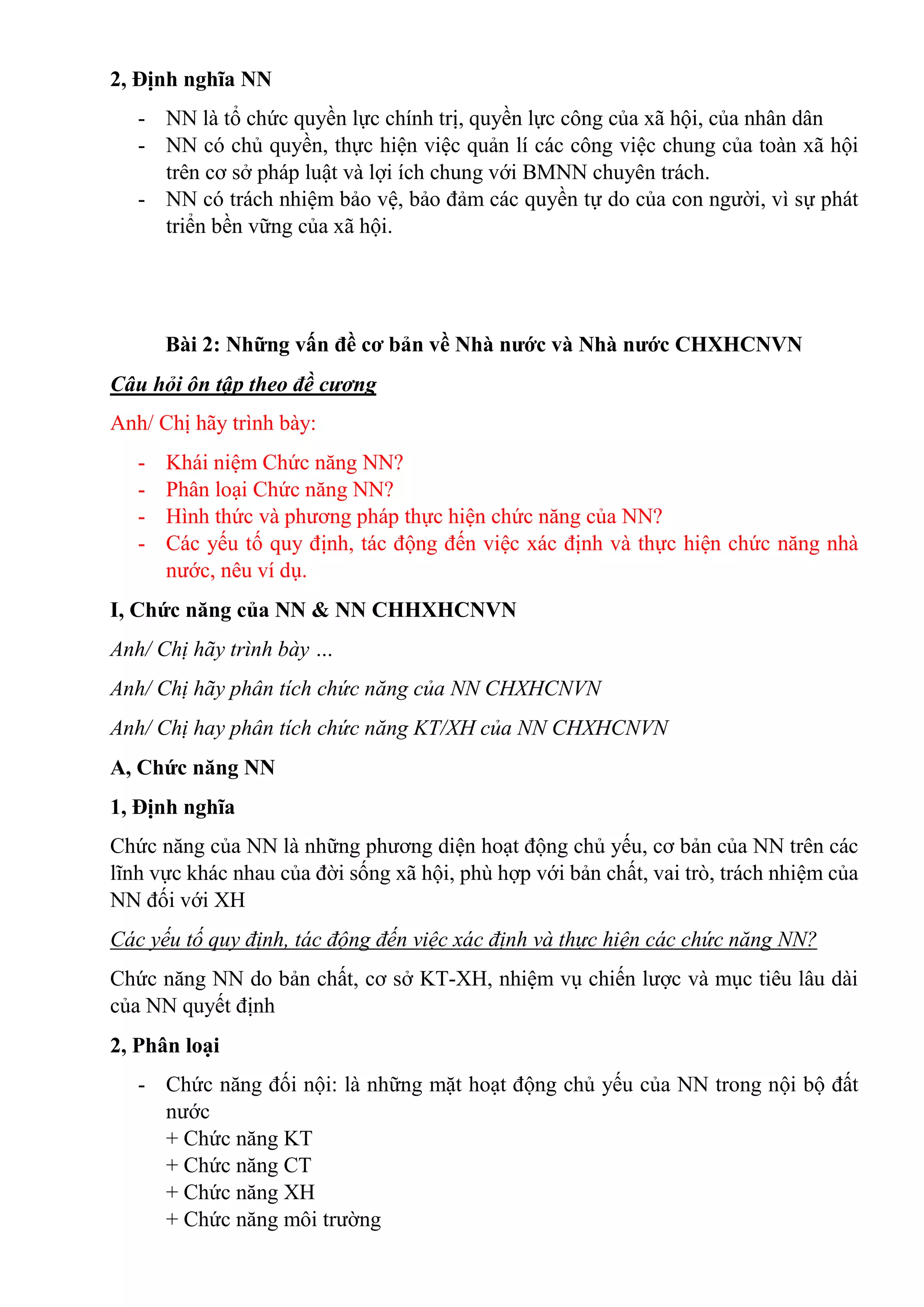 2, Định nghĩa NN
- NN là tổ chức quyền lực chính trị, quyền lực công của xã hội, của nhân dân
- NN có chủ quyền, thực hiện việc quản lí các công việc chung của toàn xã hội
trên cơ sở pháp luật và lợi ích chung với BMNN chuyên trách.
- NN có trách nhiệm bảo vệ, bảo đảm các quyền tự do của con người, vì sự phát
triển bền vững của xã hội.
Bài 2: Những vấn đề cơ bản về Nhà nước và Nhà nước CHXHCNVN
Câu hỏi ôn tập theo đề cương
Anh/ Chị hãy trình bày:
- Khái niệm Chức năng NN?
- Phân loại Chức năng NN?
- Hình thức và phương pháp thực hiện chức năng của NN?
- Các yếu tố quy định, tác động đến việc xác định và thực hiện chức năng nhà
nước, nêu ví dụ.
I, Chức năng của NN & NN CHHXHCNVN
Anh/ Chị hãy trình bày …
Anh/ Chị hãy phân tích chức năng của NN CHXHCNVN
Anh/ Chị hay phân tích chức năng KT/XH của NN CHXHCNVN
A, Chức năng NN
1, Định nghĩa
Chức năng của NN là những phương diện hoạt động chủ yếu, cơ bản của NN trên các
lĩnh vực khác nhau của đời sống xã hội, phù hợp với bản chất, vai trò, trách nhiệm của
NN đối với XH
Các yếu tố quy định, tác động đến việc xác định và thực hiện các chức năng NN?
Chức năng NN do bản chất, cơ sở KT-XH, nhiệm vụ chiến lược và mục tiêu lâu dài
của NN quyết định
2, Phân loại
- Chức năng đối nội: là những mặt hoạt động chủ yếu của NN trong nội bộ đất
nước
+ Chức năng KT
+ Chức năng CT
+ Chức năng XH
+ Chức năng môi trường
 