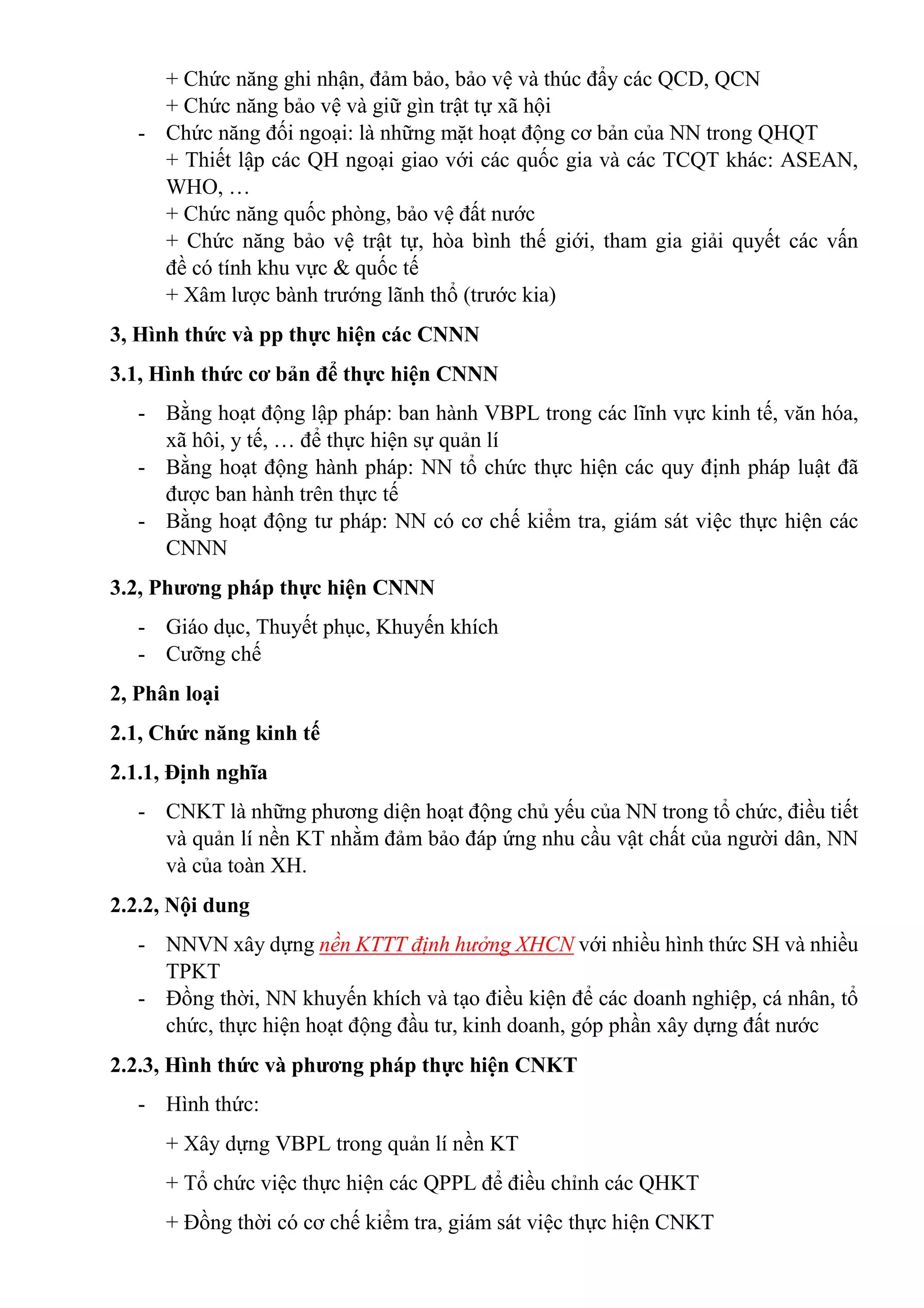 + Chức năng ghi nhận, đảm bảo, bảo vệ và thúc đẩy các QCD, QCN
+ Chức năng bảo vệ và giữ gìn trật tự xã hội
- Chức năng đối ngoại: là những mặt hoạt động cơ bản của NN trong QHQT
+ Thiết lập các QH ngoại giao với các quốc gia và các TCQT khác: ASEAN,
WHO, …
+ Chức năng quốc phòng, bảo vệ đất nước
+ Chức năng bảo vệ trật tự, hòa bình thế giới, tham gia giải quyết các vấn
đề có tính khu vực & quốc tế
+ Xâm lược bành trướng lãnh thổ (trước kia)
3, Hình thức và pp thực hiện các CNNN
3.1, Hình thức cơ bản để thực hiện CNNN
- Bằng hoạt động lập pháp: ban hành VBPL trong các lĩnh vực kinh tế, văn hóa,
xã hôi, y tế, … để thực hiện sự quản lí
- Bằng hoạt động hành pháp: NN tổ chức thực hiện các quy định pháp luật đã
được ban hành trên thực tế
- Bằng hoạt động tư pháp: NN có cơ chế kiểm tra, giám sát việc thực hiện các
CNNN
3.2, Phương pháp thực hiện CNNN
- Giáo dục, Thuyết phục, Khuyến khích
- Cưỡng chế
2, Phân loại
2.1, Chức năng kinh tế
2.1.1, Định nghĩa
- CNKT là những phương diện hoạt động chủ yếu của NN trong tổ chức, điều tiết
và quản lí nền KT nhằm đảm bảo đáp ứng nhu cầu vật chất của người dân, NN
và của toàn XH.
2.2.2, Nội dung
- NNVN xây dựng nền KTTT định hưởng XHCN với nhiều hình thức SH và nhiều
TPKT
- Đồng thời, NN khuyến khích và tạo điều kiện để các doanh nghiệp, cá nhân, tổ
chức, thực hiện hoạt động đầu tư, kinh doanh, góp phần xây dựng đất nước
2.2.3, Hình thức và phương pháp thực hiện CNKT
- Hình thức:
+ Xây dựng VBPL trong quản lí nền KT
+ Tổ chức việc thực hiện các QPPL để điều chỉnh các QHKT
+ Đồng thời có cơ chế kiểm tra, giám sát việc thực hiện CNKT
 