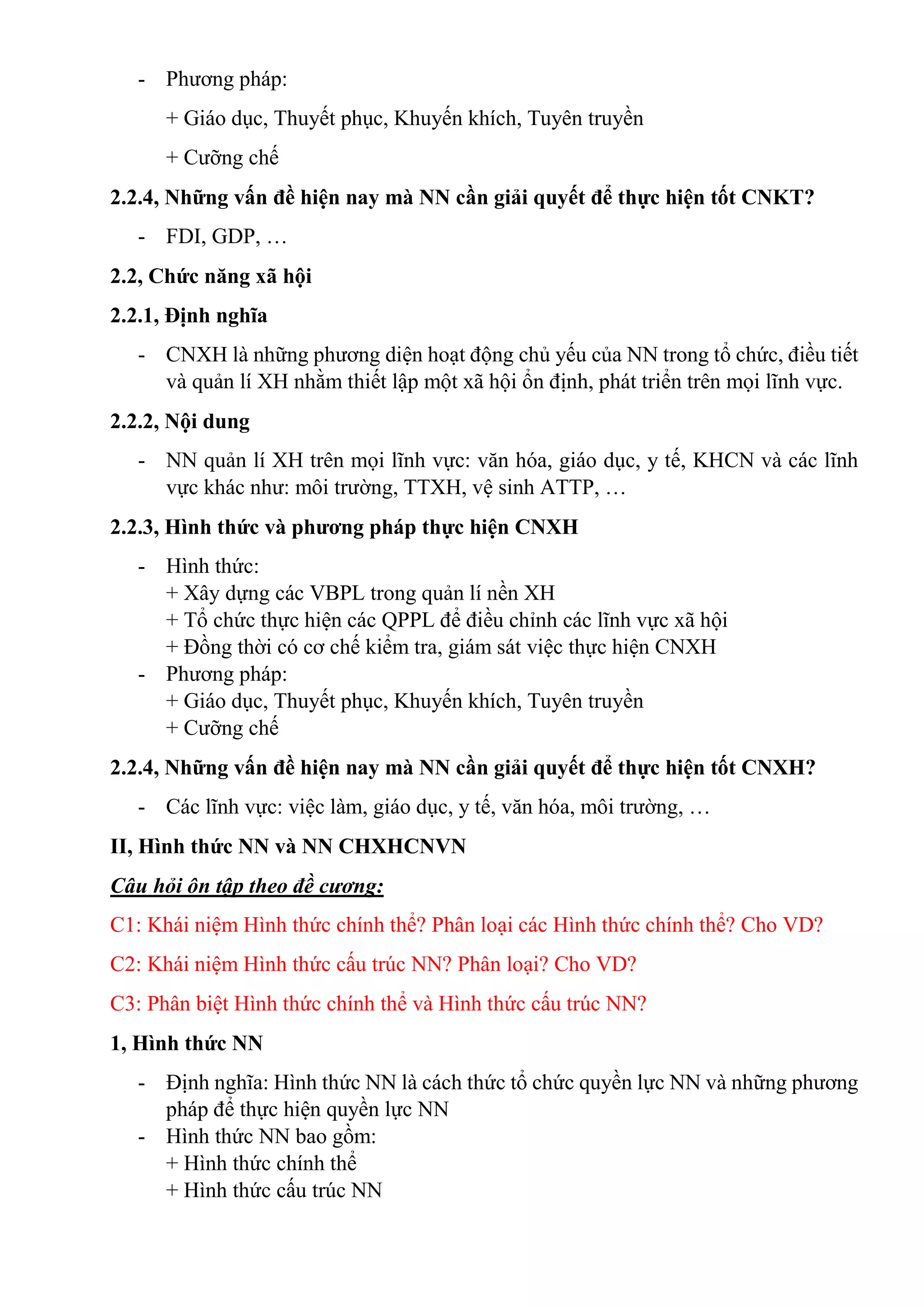 - Phương pháp:
+ Giáo dục, Thuyết phục, Khuyến khích, Tuyên truyền
+ Cưỡng chế
2.2.4, Những vấn đề hiện nay mà NN cần giải quyết để thực hiện tốt CNKT?
- FDI, GDP, …
2.2, Chức năng xã hội
2.2.1, Định nghĩa
- CNXH là những phương diện hoạt động chủ yếu của NN trong tổ chức, điều tiết
và quản lí XH nhằm thiết lập một xã hội ổn định, phát triển trên mọi lĩnh vực.
2.2.2, Nội dung
- NN quản lí XH trên mọi lĩnh vực: văn hóa, giáo dục, y tế, KHCN và các lĩnh
vực khác như: môi trường, TTXH, vệ sinh ATTP, …
2.2.3, Hình thức và phương pháp thực hiện CNXH
- Hình thức:
+ Xây dựng các VBPL trong quản lí nền XH
+ Tổ chức thực hiện các QPPL để điều chỉnh các lĩnh vực xã hội
+ Đồng thời có cơ chế kiểm tra, giám sát việc thực hiện CNXH
- Phương pháp:
+ Giáo dục, Thuyết phục, Khuyến khích, Tuyên truyền
+ Cưỡng chế
2.2.4, Những vấn đề hiện nay mà NN cần giải quyết để thực hiện tốt CNXH?
- Các lĩnh vực: việc làm, giáo dục, y tế, văn hóa, môi trường, …
II, Hình thức NN và NN CHXHCNVN
Câu hỏi ôn tập theo đề cương:
C1: Khái niệm Hình thức chính thể? Phân loại các Hình thức chính thể? Cho VD?
C2: Khái niệm Hình thức cấu trúc NN? Phân loại? Cho VD?
C3: Phân biệt Hình thức chính thể và Hình thức cấu trúc NN?
1, Hình thức NN
- Định nghĩa: Hình thức NN là cách thức tổ chức quyền lực NN và những phương
pháp để thực hiện quyền lực NN
- Hình thức NN bao gồm:
+ Hình thức chính thể
+ Hình thức cấu trúc NN
 