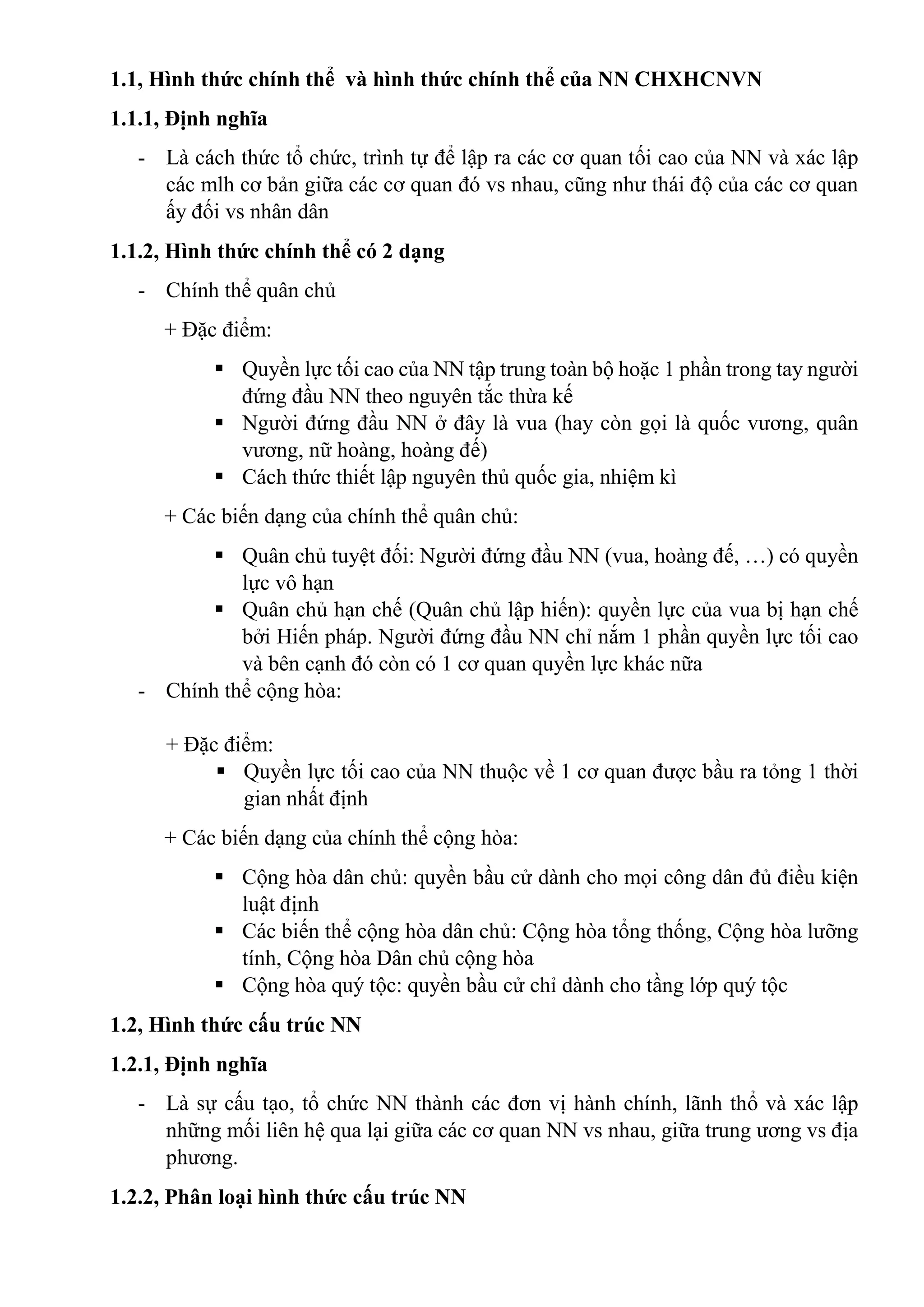 1.1, Hình thức chính thể và hình thức chính thể của NN CHXHCNVN
1.1.1, Định nghĩa
- Là cách thức tổ chức, trình tự để lập ra các cơ quan tối cao của NN và xác lập
các mlh cơ bản giữa các cơ quan đó vs nhau, cũng như thái độ của các cơ quan
ấy đối vs nhân dân
1.1.2, Hình thức chính thể có 2 dạng
- Chính thể quân chủ
+ Đặc điểm:
 Quyền lực tối cao của NN tập trung toàn bộ hoặc 1 phần trong tay người
đứng đầu NN theo nguyên tắc thừa kế
 Người đứng đầu NN ở đây là vua (hay còn gọi là quốc vương, quân
vương, nữ hoàng, hoàng đế)
 Cách thức thiết lập nguyên thủ quốc gia, nhiệm kì
+ Các biến dạng của chính thể quân chủ:
 Quân chủ tuyệt đối: Người đứng đầu NN (vua, hoàng đế, …) có quyền
lực vô hạn
 Quân chủ hạn chế (Quân chủ lập hiến): quyền lực của vua bị hạn chế
bởi Hiến pháp. Người đứng đầu NN chỉ nắm 1 phần quyền lực tối cao
và bên cạnh đó còn có 1 cơ quan quyền lực khác nữa
- Chính thể cộng hòa:
+ Đặc điểm:
 Quyền lực tối cao của NN thuộc về 1 cơ quan được bầu ra tỏng 1 thời
gian nhất định
+ Các biến dạng của chính thể cộng hòa:
 Cộng hòa dân chủ: quyền bầu cử dành cho mọi công dân đủ điều kiện
luật định
 Các biến thể cộng hòa dân chủ: Cộng hòa tổng thống, Cộng hòa lưỡng
tính, Cộng hòa Dân chủ cộng hòa
 Cộng hòa quý tộc: quyền bầu cử chỉ dành cho tầng lớp quý tộc
1.2, Hình thức cấu trúc NN
1.2.1, Định nghĩa
- Là sự cấu tạo, tổ chức NN thành các đơn vị hành chính, lãnh thổ và xác lập
những mối liên hệ qua lại giữa các cơ quan NN vs nhau, giữa trung ương vs địa
phương.
1.2.2, Phân loại hình thức cấu trúc NN
 