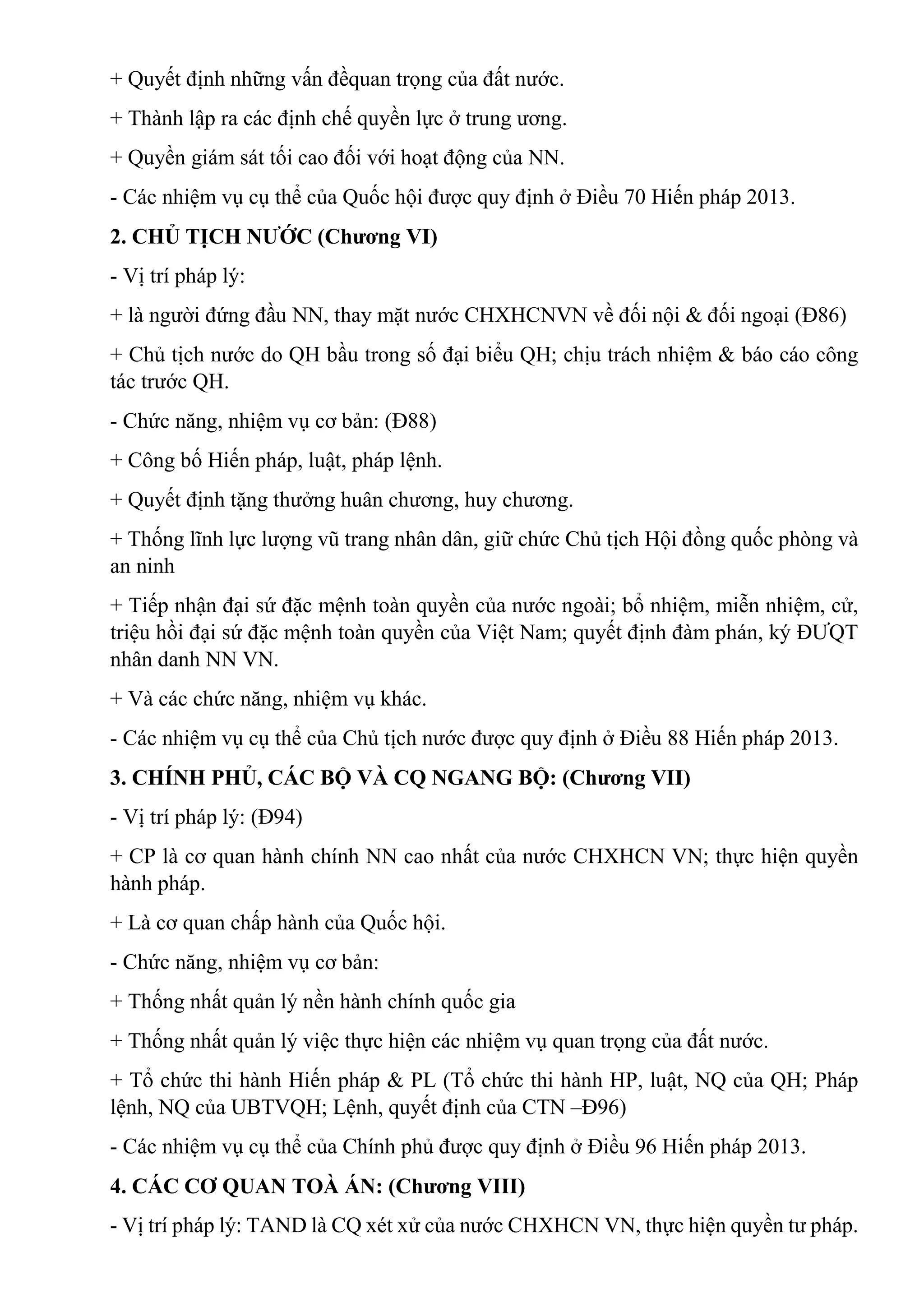 + Quyết định những vấn đềquan trọng của đất nước.
+ Thành lập ra các định chế quyền lực ở trung ương.
+ Quyền giám sát tối cao đối với hoạt động của NN.
- Các nhiệm vụ cụ thể của Quốc hội được quy định ở Điều 70 Hiến pháp 2013.
2. CHỦ TỊCH NƯỚC (Chương VI)
- Vị trí pháp lý:
+ là người đứng đầu NN, thay mặt nước CHXHCNVN về đối nội & đối ngoại (Đ86)
+ Chủ tịch nước do QH bầu trong số đại biểu QH; chịu trách nhiệm & báo cáo công
tác trước QH.
- Chức năng, nhiệm vụ cơ bản: (Đ88)
+ Công bố Hiến pháp, luật, pháp lệnh.
+ Quyết định tặng thưởng huân chương, huy chương.
+ Thống lĩnh lực lượng vũ trang nhân dân, giữ chức Chủ tịch Hội đồng quốc phòng và
an ninh
+ Tiếp nhận đại sứ đặc mệnh toàn quyền của nước ngoài; bổ nhiệm, miễn nhiệm, cử,
triệu hồi đại sứ đặc mệnh toàn quyền của Việt Nam; quyết định đàm phán, ký ĐƯQT
nhân danh NN VN.
+ Và các chức năng, nhiệm vụ khác.
- Các nhiệm vụ cụ thể của Chủ tịch nước được quy định ở Điều 88 Hiến pháp 2013.
3. CHÍNH PHỦ, CÁC BỘ VÀ CQ NGANG BỘ: (Chương VII)
- Vị trí pháp lý: (Đ94)
+ CP là cơ quan hành chính NN cao nhất của nước CHXHCN VN; thực hiện quyền
hành pháp.
+ Là cơ quan chấp hành của Quốc hội.
- Chức năng, nhiệm vụ cơ bản:
+ Thống nhất quản lý nền hành chính quốc gia
+ Thống nhất quản lý việc thực hiện các nhiệm vụ quan trọng của đất nước.
+ Tổ chức thi hành Hiến pháp & PL (Tổ chức thi hành HP, luật, NQ của QH; Pháp
lệnh, NQ của UBTVQH; Lệnh, quyết định của CTN –Đ96)
- Các nhiệm vụ cụ thể của Chính phủ được quy định ở Điều 96 Hiến pháp 2013.
4. CÁC CƠ QUAN TOÀ ÁN: (Chương VIII)
- Vị trí pháp lý: TAND là CQ xét xử của nước CHXHCN VN, thực hiện quyền tư pháp.
 