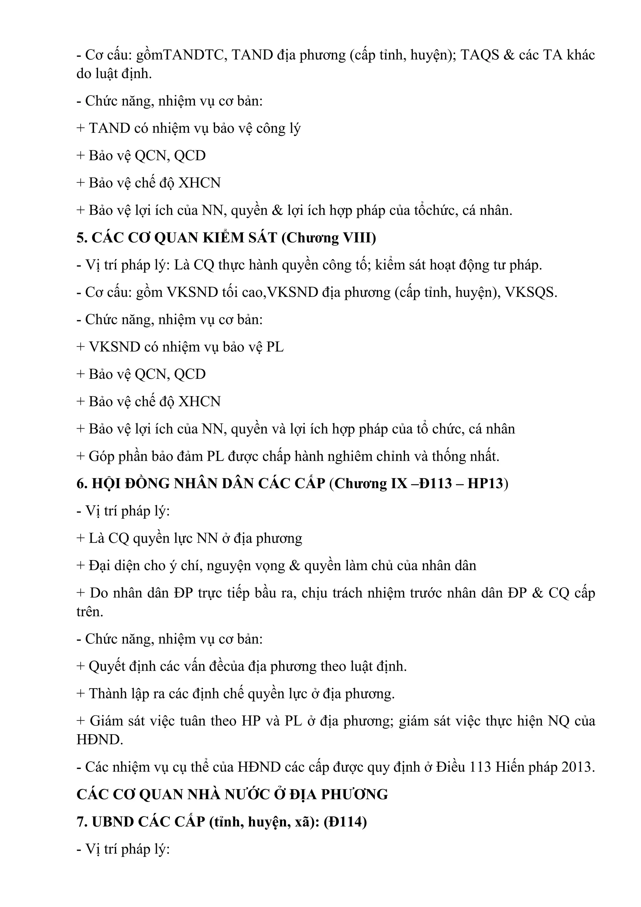 - Cơ cấu: gồmTANDTC, TAND địa phương (cấp tỉnh, huyện); TAQS & các TA khác
do luật định.
- Chức năng, nhiệm vụ cơ bản:
+ TAND có nhiệm vụ bảo vệ công lý
+ Bảo vệ QCN, QCD
+ Bảo vệ chế độ XHCN
+ Bảo vệ lợi ích của NN, quyền & lợi ích hợp pháp của tổchức, cá nhân.
5. CÁC CƠ QUAN KIỂM SÁT (Chương VIII)
- Vị trí pháp lý: Là CQ thực hành quyền công tố; kiểm sát hoạt động tư pháp.
- Cơ cấu: gồm VKSND tối cao,VKSND địa phương (cấp tỉnh, huyện), VKSQS.
- Chức năng, nhiệm vụ cơ bản:
+ VKSND có nhiệm vụ bảo vệ PL
+ Bảo vệ QCN, QCD
+ Bảo vệ chế độ XHCN
+ Bảo vệ lợi ích của NN, quyền và lợi ích hợp pháp của tổ chức, cá nhân
+ Góp phần bảo đảm PL được chấp hành nghiêm chỉnh và thống nhất.
6. HỘI ĐỒNG NHÂN DÂN CÁC CẤP (Chương IX –Đ113 – HP13)
- Vị trí pháp lý:
+ Là CQ quyền lực NN ở địa phương
+ Đại diện cho ý chí, nguyện vọng & quyền làm chủ của nhân dân
+ Do nhân dân ĐP trực tiếp bầu ra, chịu trách nhiệm trước nhân dân ĐP & CQ cấp
trên.
- Chức năng, nhiệm vụ cơ bản:
+ Quyết định các vấn đềcủa địa phương theo luật định.
+ Thành lập ra các định chế quyền lực ở địa phương.
+ Giám sát việc tuân theo HP và PL ở địa phương; giám sát việc thực hiện NQ của
HĐND.
- Các nhiệm vụ cụ thể của HĐND các cấp được quy định ở Điều 113 Hiến pháp 2013.
CÁC CƠ QUAN NHÀ NƯỚC Ở ĐỊA PHƯƠNG
7. UBND CÁC CẤP (tỉnh, huyện, xã): (Đ114)
- Vị trí pháp lý:
 