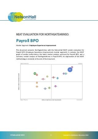 NEAT EVALUATION FOR NORTHGATEARINSO:

Payroll BPO
Market Segment: Employee Experience Improvement
This document presents NorthgateArinso with the NelsonHall NEAT vendor evaluation for
Payroll BPO (Employee Experience Improvement market segment). It contains the NEAT
graph of vendor performance, the latest market analysis summary for Payroll BPO, and a
summary vendor analysis of NorthgateArinso in Payroll BPO. An explanation of the NEAT
methodology is included at the end of the document.

© NelsonHall 2013

1

Licensed for distribution November 2013

 