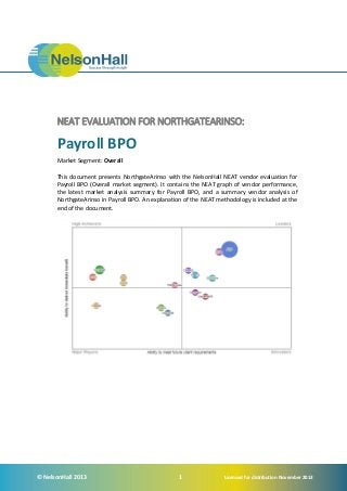 NEAT EVALUATION FOR NORTHGATEARINSO:

Payroll BPO
Market Segment: Overall
This document presents NorthgateArinso with the NelsonHall NEAT vendor evaluation for
Payroll BPO (Overall market segment). It contains the NEAT graph of vendor performance,
the latest market analysis summary for Payroll BPO, and a summary vendor analysis of
NorthgateArinso in Payroll BPO. An explanation of the NEAT methodology is included at the
end of the document.

© NelsonHall 2013

1

Licensed for distribution November 2013

 