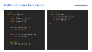 //	Kotlin
data	class Aritcle(
var articleId:	Int?	=	null,	
var viewCount:	Int =	0,	
var title:	String	=	“”
...
)
//	Java
public	class Article	{
private	Integer	articleId;
private	int viewCount;
private String	title;
...
public String	getTitle()	{
return	this.title;
}
public void setTitle(String	title)	{
this.title =	title;
}
@Override
public String	toString()	{	...	}
...	
}
 