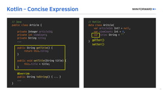 //	Kotlin
data	class Aritcle(
var articleId:	Int?	=	null,	
var viewCount:	Int =	0,	
var title:	String	=	“”
...
)
//	Java
public	class Article	{
private	Integer	articleId;
private	int viewCount;
private String	title;
...
public String	getTitle()	{
return	this.title;
}
public void setTitle(String	title)	{
this.title =	title;
}
@Override
public String	toString()	{	...	}
...	
}
getter()
setter()
 