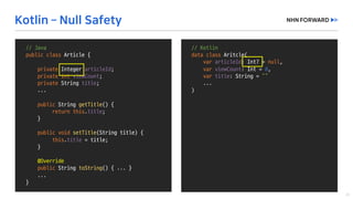 //	Kotlin
data	class Aritcle(
var articleId:	Int?	=	null,	
var viewCount:	Int =	0,	
var title:	String	=	“”
...
)
//	Java
public	class Article	{
private	Integer	articleId;
private	int viewCount;
private String	title;
...
public String	getTitle()	{
return	this.title;
}
public void setTitle(String	title)	{
this.title =	title;
}
@Override
public String	toString()	{	...	}
...	
}
 