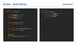 //	Kotlin
data	class Aritcle(
var articleId:	Int?	=	null,	
var viewCount:	Int =	0,	
var title:	String	=	“”
...
)
//	Java
public	class Article	{
private	Integer	articleId;
private	int viewCount;
private String	title;
...
public String	getTitle()	{
return	this.title;
}
public void setTitle(String	title)	{
this.title =	title;
}
@Override
public String	toString()	{	...	}
...	
}
 