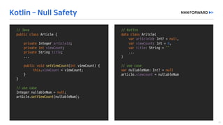//	Java
public	class Member	{
private	Integer	memberId;
private	int age;
private String	name;
public void setMemberId(Integer	memberId)	{
if(memberId ==	null)	{
//	do	something
}
this.memberId =	memberId;
}
...	
}
Integer	nullableNumber =	null;
member.setAge(nullableNumber);
//	runtime	error!!
//	Kotlin
data	class Aritcle(
var articleId:	Int?	=	null,	
var viewCount:	Int =	0,	
var title:	String	=	“”
...
)
//	use	case
var nullableNum:	Int?	=	null
article.viewcount =	nullableNum
//	Java
public	class Article	{
private	Integer	articleId;
private	int viewCount;
private String	title;
...
public void setViewCount(int viewCount)	{
this.viewCount =	viewCount;
}
}
//	use	case
Integer	nullableNum =	null;
article.setViewCount(nullableNum);
 