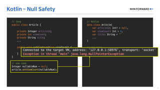 //	Java
public	class Member	{
private	Integer	memberId;
private	int age;
private String	name;
public void setMemberId(Integer	memberId)	{
if(memberId ==	null)	{
//	do	something
}
this.memberId =	memberId;
}
...	
}
Integer	nullableNumber =	null;
member.setAge(nullableNumber);
//	runtime	error!!
//	Kotlin
data	class Aritcle(
var articleId:	Int?	=	null,	
var viewCount:	Int =	0,	
var title:	String	=	“”
...
)
//	use	case
var nullableNumber:	Int?	=	null
article.viewcount =	nullableNumber
//	Java
public	class Article	{
private	Integer	articleId;
private	int viewCount;
private String	title;
...
public void setViewCount(int viewCount)	{
this.viewCount =	viewCount;
}
}
//	use	case
Integer	nullableNum =	null;
article.setViewCount(nullableNum);
 