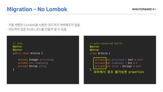 //	Java
@Getter
@Setter
public class Article	{
private	Integer	articleId;
private	int viewCount;
private String	title;
}	
//	auto-converted	kotlin
@Getter
@Setter
class Article	{
private val articleId : Int?	=	null
private val viewCount : Int =	0
private val title : String?	=	null
}	
외부에서 참조 불가능한 properties
 