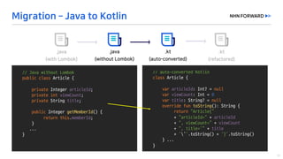 //	auto-converted	Kotlin
class Article	{	
var articleId:	Int?	=	null
var viewCount:	Int =	0
var title:	String?	=	null
override	fun	toString():	String	{
return	“Article{”
+	“articleId=“ + articleId
+	“,	viewCount=”	+ viewCount
+	“,	title=‘”	+ title
+ ‘’’.toString()	+	‘}’.toString()
}	...
}
//	Java	without	Lombok
public class Article	{	
private	Integer	articleId;
private	int viewCount;
private String	title;
public Integer	getMemberId()	{	
return this.memberId;	
}	
...
}
 