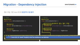 @Slf4j
public	class	LogExaple {
}
//	Java
@Controller
public	class ArticleController {
@Autowired
private	ArticleService articleService;
@Autowired
private	TagService tagService;
}
@Slf4j
public	class	LogExaple {
}
//	Kotlin
@Controller
class ArticleController {
@Autowired
private	var articleService :	ArticleService
@Autowired
private	var tagService :	TagService
}
동작하지 않는 필드 주입
 