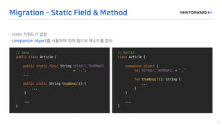 @Slf4j
public	class	LogExaple {
}
//	Java
public	class Article	{
public	static	final String	DEFAULT_THUMBNAIL
=	“..”;
...
public	static	String	thumbnail()	{
...
}
...
}
//	Kotlin
class Article	{
companion	object {
val DEFAULT_THUMBNAIL =	“..”
fun thumbnail():	String	{
...
}
}
...
}
 