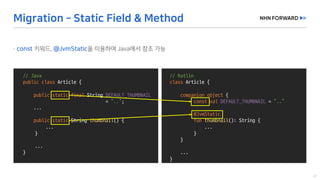 @Slf4j
public	class	LogExaple {
}
//	Java
public	class Article	{
public	static	final String	DEFAULT_THUMBNAIL
=	“..”;
...
public	static	String	thumbnail()	{
...
}
...
}
//	Kotlin
class Article	{
companion	object {
const val DEFAULT_THUMBNAIL =	“..”
@JvmStatic
fun thumbnail():	String	{
...
}
}
...
}
 
