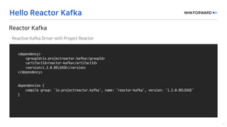 <dependency>
<groupId>io.projectreactor.kafka</groupId>
<artifactId>reactor-kafka</artifactId>
<version>1.2.0.RELEASE</version>
</dependency>
dependencies	{
compile	group:	‘io.projectreactor.kafka’,	name:	‘reactor-kafka’,	version:	‘1.2.0.RELEASE’
}
 