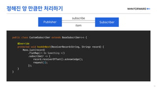 public class CustomSubscriber extends BaseSubscriber<~>	{
@Override
protected void hookOnNext(ReceiverRecord<String,	String>	record)	{
Mono.just(record)
.flatMap(/*	Do	Something	*/)
.subscribe(r	->	{
record.receiverOffset().acknowledge();
request(1);
});
}
}
 