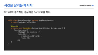 public class CustomSubscriber extends BaseSubscriber<~>	{
private FluxSink<~>	offsetSink;
@Override
protected void hookOnNext(ReceiverRecord<String,	String>	record)	{
Mono.just(record)
.flatMap(/*	Do	Something	*/)
.subscribe(r	->	{
offsetSink.next(record);
request(1);
});
}
}
 
