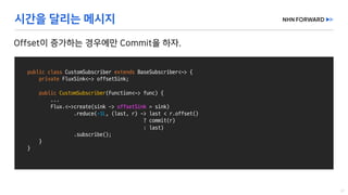 public class CustomSubscriber extends BaseSubscriber<~>	{
private FluxSink<~>	offsetSink;
public CustomSubscriber(Function<~>	func)	{
...
Flux.<~>create(sink	->	offsetSink =	sink)
.reduce(-1L,	(last,	r)	->	last	<	r.offset()
?	commit(r)
:	last)
.subscribe();
}
}
 