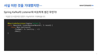 @ReactiveKafkaListener(topics=“myTopic”)
public Mono<Void>	listen(ReceiverRecord<?,	?>	record)	{
return Mono.just(record)
.flatMap(/*	Do	Something...	*/)
.then();
}
 