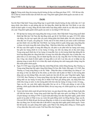 (CSVN) Ôn Tập Tự Luận Võ Mạnh Lân (vomanhlan3005@gmail.com)
10
Câu 7: Chứng minh rằng chủ trương chuyển hướng chỉ đạo của Đảng giai đoạn 1939 – 1945 đã trực tiếp
mở ra thời kỳ chuẩn bị điều kiện cần thiết cho cuộc Tổng khởi nghĩa giành chính quyền của nước ta vào
tháng 8/1945.
Trả lời:
Sau khi Ban Chấp hành Trung ương Đảng họp và quyết định chuyển hướng chỉ đạo chiến đạo với 3 nội
dụng chính: đưa nhiệm vụ giải phóng dân tộc lên hàng đầu, thành lập Mặt trận Việt Minh và xúc tiến
chuẩn bị khởi nghĩa vũ trang, Đảng đã tiến hành nhiều hoạt động nhằm chuẩn bị các điều kiện cần thiết
cho cuộc Tổng khởi nghĩa giành chính quyền của nước ta vào tháng 8/1945 như sau:
 Để tập hợp lực lượng cách mạng đông đảo trong cả nước, Ban Chấp hành Trung ương quyết định
thành lập Mặt trận Việt Nam độc lập đồng minh, gọi tắt là Việt Minh vào ngày 19/5/1941 nhằm
vận động, thu hút mọi người dân yêu nước không phân biệt thành phần, lứa tuổi, đoàn kết bên
nhau đặc cứu Tổ quốc, cứu giống nòi. Từ đó, một số tổ chức chính trị yêu nước ra đời và đã tham
gia làm thành viên của Mặt trận Việt Minh. Lực lượng chính trị quần chúng ngày càng đông đảo
và được rèn luyện trong đấu tranh chống Pháp - Nhật theo khẩu hiệu của Mặt trận Việt Minh.
 Để đưa cuộc khởi nghĩa vũ trang đến thắng lợi, cần phải ra sức phát triển lực lượng cách mạng,
bao gồm lực lượng chính trị và lực lượng vũ trang, xúc tiến xây dựng căn cứ địa cách mạng.
Trung ương quyết định duy trì lực lượng vũ trang Bắc Sơn và chủ trương thành lập những đội du
kích hoạt động phân tán, dùng hình thức vũ trang vừa chiến đấu chống địch, bảo vệ nhân dân, vừa
phát triển cơ sở cách mạng, tiến tới thành lập khu căn cứ, lấy vùng Bắc Sơn Vũ Nhai làm trung
tâm. Công việc chuẩn bị khởi nghĩa vũ trang diễn ra sôi nổi ở các khu căn cứ và khắp các địa
phương trong cả nước đã cổ vũ và thúc đẩy mạnh mẽ phong trào cách mạng quần chúng vùng lên
đấu tranh giành chính quyền.
 Ngày 9/3/1945 ngay trong đêm Nhật đảo chính Pháp để độc chiếm Đông Dương, Ban Thường vụ
Trung ương Đảng họp Hội nghị ở làng Đình Bảng (Từ Sơn, Bắc Ninh). Đến ngày 12/3/1945, Ban
Thường vụ Trung ương Đảng ra chỉ thị “Nhật – Pháp bắn nhau và hành động của chúng ta” với
nội dung cơ bản xác định lại kẻ thù chính, cụ thể trước mắt là phát xít Nhật và chủ trương phát
động một cao trào kháng Nhật, cứu nước mạnh mẽ, làm tiền đề cho cuộc Tổng khởi nghĩa. Ngày
15/4/1945, Ban Thường vụ Trung ương Đảng triệu tập Hội nghị quân sự cách mạng, quyết định
thống nhất các lực lượng vũ trang sẵn có thành Việt Nam giải phóng quân, xây dựng thêm bảy
chiến khu trong cả nước và chủ trương phát triển hơn nữa lực lượng vũ trang và nửa vũ trang,...
Ngay sau đó, các cuộc khởi nghĩa từng phần liên tục nổ ra. Ở khu giải phóng và một số địa
phương, chính quyền nhân dân đã hình thành, tồn tại song song với chính quyền tay sai của phát
xít Nhật.
 Trước tình hình chiến tranh thế giới thứ hai bước vào giai đoạn kết thúc, phát xít Nhật đi gần đến
chỗ thất bại hoàn toàn, Trung ương quyết định họp Hội nghị toàn quốc của Đảng tại Tân Trào
(Tuyên Quang) vào tháng 8/1945 và quyết dịnh phát động toàn dân tổng khởi nghĩa, giành chính
quyền từ tay phát xít Nhật và tay sai, trước khi quân Đồng minh vào Đông Dương. Ngay sau đó,
Chủ tịch Hồ Chí Minh đã gửi thu kêu gọi đồng bào và chiến sĩ cả nước kháng chiến. Dưới sự lãnh
đạo của Đảng, hơn 20 triệu nhân dân ta đã nhất tề vùng dậy khởi nghĩa giành chính quyền. Trước
khí thế áp đảo của quần chúng khời nghĩa, quân Nhật tê liệt, không dám chống cự. Chính quyền
về tay nhân dân, khai sinh ra nước Việt Nam Dân chủ Cộng hòa.
 