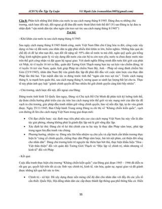 (CSVN) Ôn Tập Tự Luận Võ Mạnh Lân (vomanhlan3005@gmail.com)
11
Câu 8: Phân tích những khó khăn của nước ta sau cách mạng tháng 8/1945. Đảng đưa ra những chủ
trương, sách lược đối nội, đối ngoại gì để đưa đất nước thoát khỏi tình thế đó? (Vì sao Đảng ta lại đưa ra
nhận định “vận mình dân tộc như ngàn cân treo sợi tóc sau cách mạng tháng 8/1945”)
Trả lời:
- Khó khăn của nước ta sau cách mạng tháng 8/1945:
Sau ngày cách mạng tháng 8/1945 thành công, nước Việt Nam Dân chủ Cộng hòa ra đời, công cuộc xây
dựng và bảo vệ đất nước của nhân dân ta gặp phải nhiều khó khăn to lớn, hiểm nghèo. Những hậu quả do
chế độ cũ để lại như nạn đói, nạn dốt rất nặng nề: 95% dân số nước ta mù chữ, ngân quỹ quốc gia trống
rỗng; kinh nghiệm quản lý và xây dựng đất nước của cán bộ ta còn non yếu; nước ta chưa được nước nào
trên thế giới công nhận và đặt quan hệ ngoại giao. Với danh nghĩa Đồng minh đến tước khí giới của phát
xít Nhật, từ vĩ tuyến 16 trở ra Bắc, quân đội Tưởng Giới Thạch mang bọn tay sai kéo vào chiếm đóng; từ
vĩ tuyến 16 trở vào Nam, quân Anh giúp Pháp tái chiếm Nam Bộ, Anh – Pháp nổ súng đánh chiếm Sài
Gòn (23/9/1945), nhân dân Nam Bộ vừa giành độc lập đã phải đối đầu với cuộc xâm lược của thực dân
Pháp lần thứ hai. Vận mệnh dân tộc ra đứng trước tình thế “ngàn cân treo sợi tóc”. Trước cách mạng
tháng 8, ta mạnh hơn quân thù, sau cách mạng tháng 8, tương quan so sánh lực lượng bất lợi cho ta. Thực
tế này phán ánh quy luật “giành chính quyền dễ bao nhiêu thì giữ chính quyền càng khó bấy nhiêu”.
- Chủ trương, sách lược đối nội, đối ngoại của Đảng:
Đứng trước tình hình Tổ Quốc lâm nguy, Đảng và Chủ tịch Hồ Chí Minh đã phân tích kỹ lưỡng tình thế,
dự đoán chiều hướng phát triển của các trào lưu cách mạng trên thế giới và sức mạng mới của dân tộc để
vạch ra chủ trương, giải pháp đấu tranh nhằm giữ vững chính quyền, bảo vệ nền độc lập, tự do vừa giành
được. Ngày 25/11/1945, Ban Chấp hành Trung ương Đảng ra chỉ thị về “Kháng chiến kiến quốc”, vạch
con đường đi lên cho cách mạng Việt Nam trong giai đoạn mới:
 Chỉ đạo chiến lược: xác định mục tiêu phải nêu cao của cách mạng Việt Nam lúc này vẫn là dân
tộc giải phóng, nhưng không phải là giành độc lập mà là giữ vững độc lập.
 Xác định kẻ thù: Đảng chỉ rõ kẻ thù chính của ta lúc này là thực dân Pháp xâm lược, phải tập
trung ngọn lửa đấu tranh vào chúng.
 Phương hướng, nhiệm vụ: Đảng nêu lên bốn nhiệm vụ chủ yếu và cấp bách cần khẩn trương thực
hiện là “cùng cố chính quyền, chống thực dân Pháp xâm lược, bài trừ nội phản, cải thiện đời sống
cho nhân dân”. Đảng chủ trương kiên trì nguyên tắc thêm bạn bớt thù, thực hiện khẩu hiệu “Hoa -
Việt thân thiện” đối với quân đội Tưởng Giới Thạch và “Độc lập về chính trị, nhân nhượng về
kinh tế” đối với Pháp.
- Kết quả:
Cuộc đấu tranh thực hiện chủ trương “Kháng chiến kiến quốc” của Đảng giai đoạn 1945 – 1946 đã diễn ra
rất gay go, quyết liệt trên tất cả các lĩnh vực chính trị, kinh tế, văn hóa, quân sự, ngoại giao và đã giành
được những kết quả hết sức to lớn:
 Chính trị - xã hội: Đã xây dựng được nền móng chế độ dân chủ nhân dân với đầy đủ các yếu tố
cần thiết. Quốc Hội, Hội đồng nhân dân các cấp được thành lập thông qua phổ thông bầu cử. Hiến
 